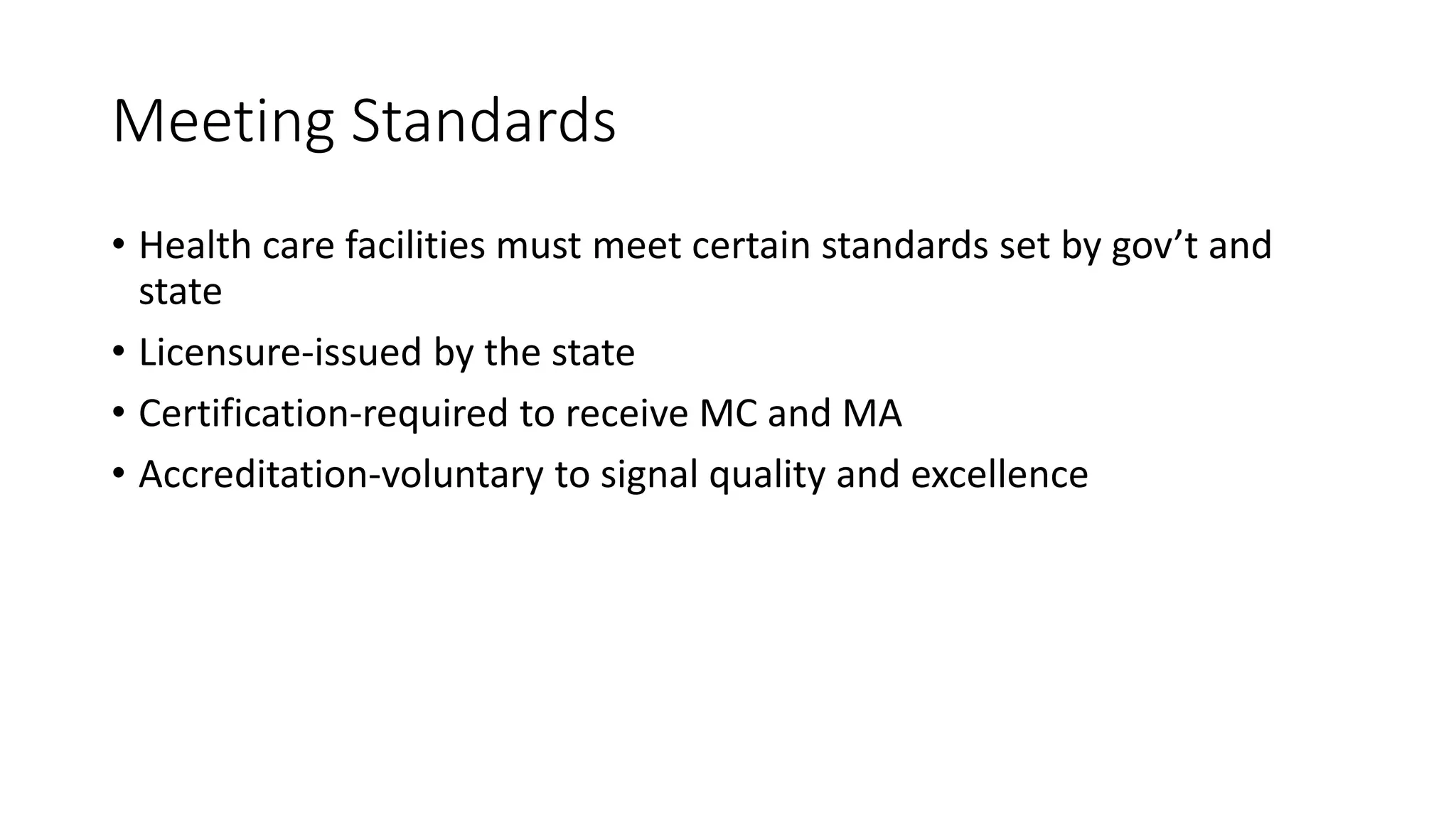Meeting Standards
• Health care facilities must meet certain standards set by gov’t and
state
• Licensure-issued by the state
• Certification-required to receive MC and MA
• Accreditation-voluntary to signal quality and excellence
 