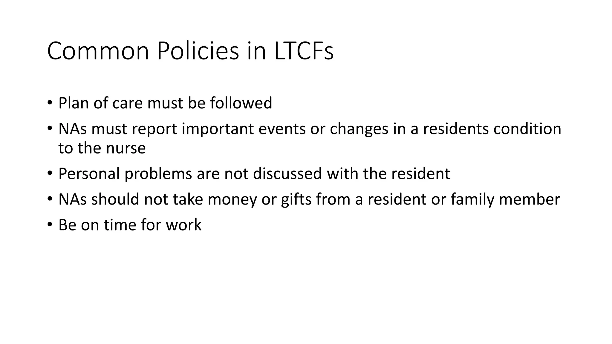 Common Policies in LTCFs
• Plan of care must be followed
• NAs must report important events or changes in a residents condition
to the nurse
• Personal problems are not discussed with the resident
• NAs should not take money or gifts from a resident or family member
• Be on time for work
 