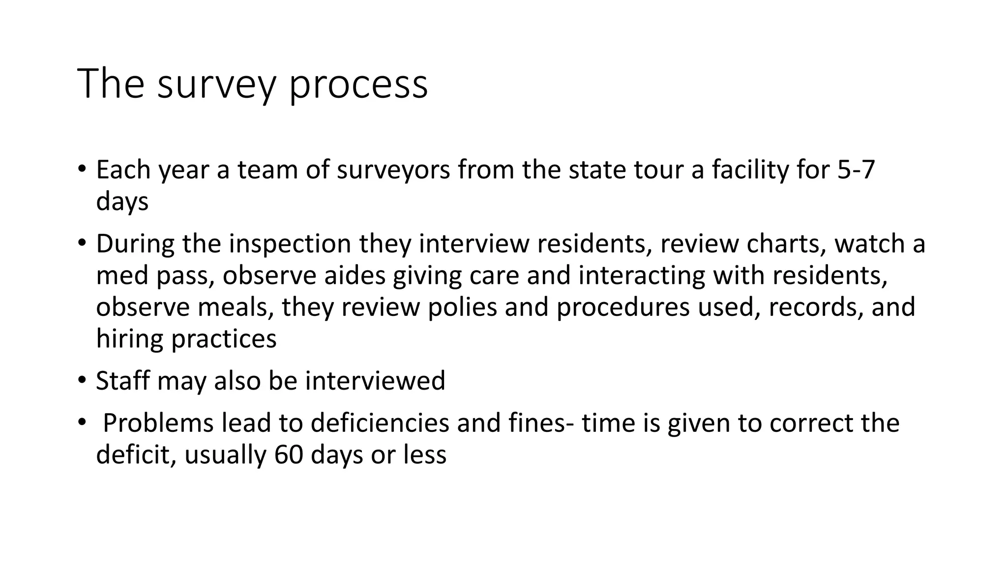 The survey process
• Each year a team of surveyors from the state tour a facility for 5-7
days
• During the inspection they interview residents, review charts, watch a
med pass, observe aides giving care and interacting with residents,
observe meals, they review polies and procedures used, records, and
hiring practices
• Staff may also be interviewed
• Problems lead to deficiencies and fines- time is given to correct the
deficit, usually 60 days or less
 