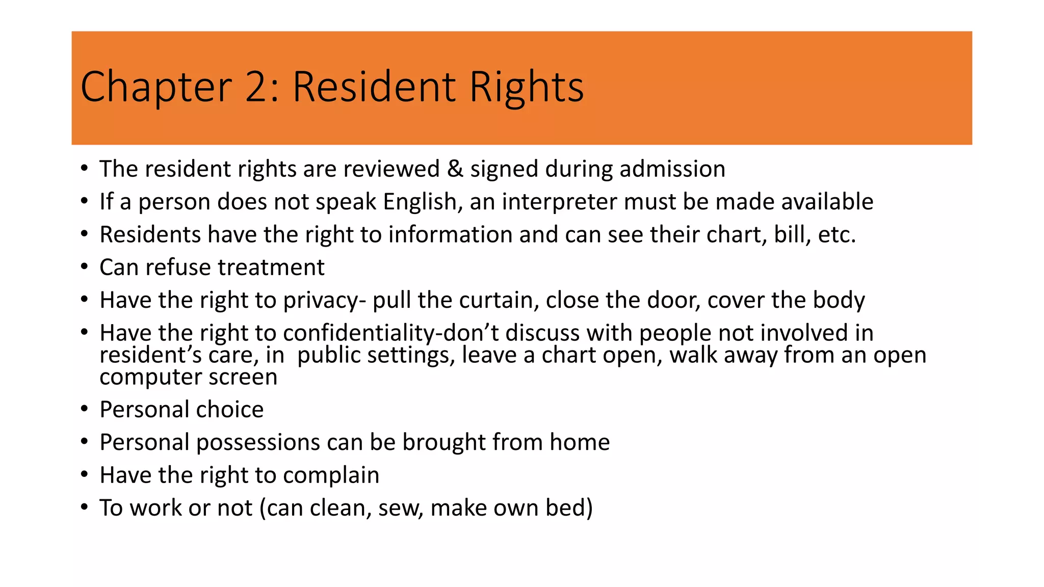 Chapter 2: Resident Rights
• The resident rights are reviewed & signed during admission
• If a person does not speak English, an interpreter must be made available
• Residents have the right to information and can see their chart, bill, etc.
• Can refuse treatment
• Have the right to privacy- pull the curtain, close the door, cover the body
• Have the right to confidentiality-don’t discuss with people not involved in
resident’s care, in public settings, leave a chart open, walk away from an open
computer screen
• Personal choice
• Personal possessions can be brought from home
• Have the right to complain
• To work or not (can clean, sew, make own bed)
 