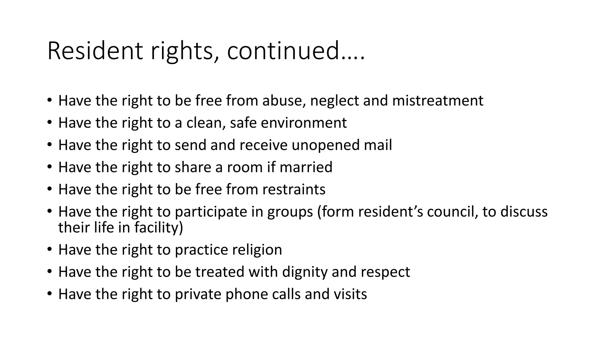 Resident rights, continued….
• Have the right to be free from abuse, neglect and mistreatment
• Have the right to a clean, safe environment
• Have the right to send and receive unopened mail
• Have the right to share a room if married
• Have the right to be free from restraints
• Have the right to participate in groups (form resident’s council, to discuss
their life in facility)
• Have the right to practice religion
• Have the right to be treated with dignity and respect
• Have the right to private phone calls and visits
 