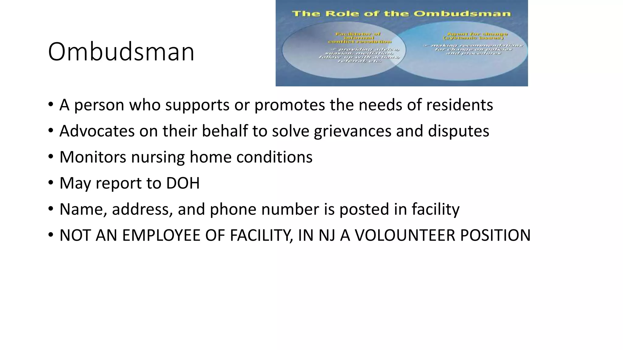 Ombudsman
• A person who supports or promotes the needs of residents
• Advocates on their behalf to solve grievances and disputes
• Monitors nursing home conditions
• May report to DOH
• Name, address, and phone number is posted in facility
• NOT AN EMPLOYEE OF FACILITY, IN NJ A VOLOUNTEER POSITION
 