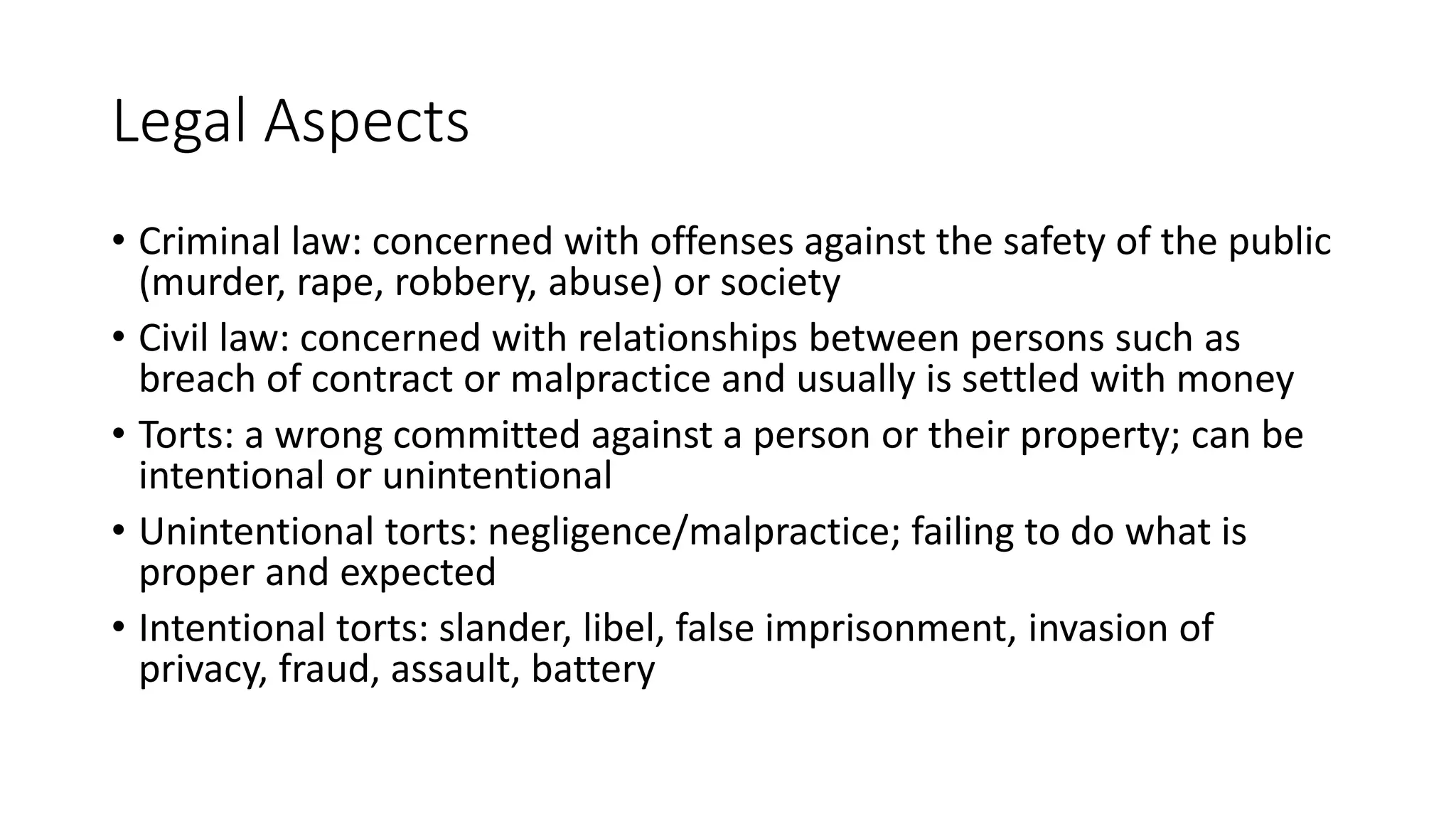 Legal Aspects
• Criminal law: concerned with offenses against the safety of the public
(murder, rape, robbery, abuse) or society
• Civil law: concerned with relationships between persons such as
breach of contract or malpractice and usually is settled with money
• Torts: a wrong committed against a person or their property; can be
intentional or unintentional
• Unintentional torts: negligence/malpractice; failing to do what is
proper and expected
• Intentional torts: slander, libel, false imprisonment, invasion of
privacy, fraud, assault, battery
 