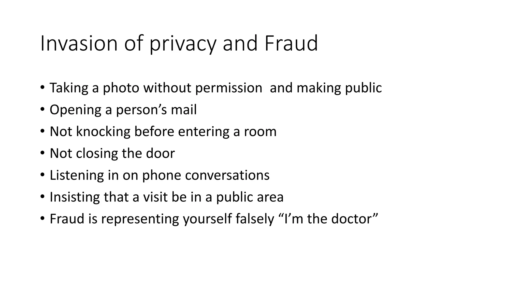 Invasion of privacy and Fraud
• Taking a photo without permission and making public
• Opening a person’s mail
• Not knocking before entering a room
• Not closing the door
• Listening in on phone conversations
• Insisting that a visit be in a public area
• Fraud is representing yourself falsely “I’m the doctor”
 