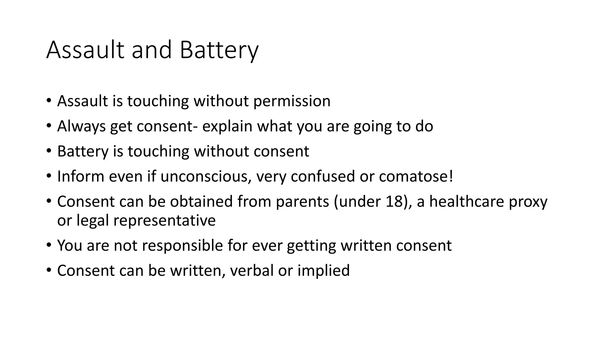 Assault and Battery
• Assault is touching without permission
• Always get consent- explain what you are going to do
• Battery is touching without consent
• Inform even if unconscious, very confused or comatose!
• Consent can be obtained from parents (under 18), a healthcare proxy
or legal representative
• You are not responsible for ever getting written consent
• Consent can be written, verbal or implied
 