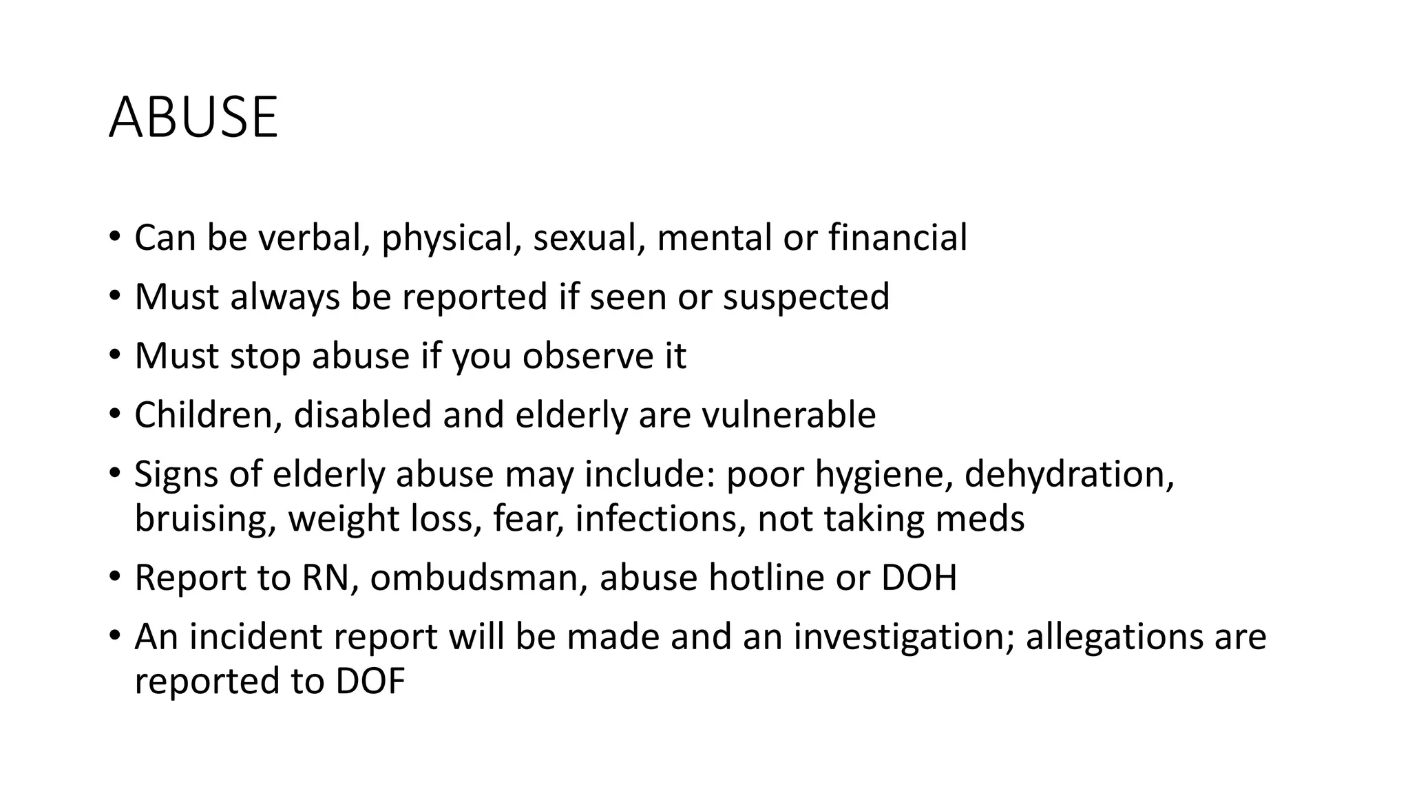 ABUSE
• Can be verbal, physical, sexual, mental or financial
• Must always be reported if seen or suspected
• Must stop abuse if you observe it
• Children, disabled and elderly are vulnerable
• Signs of elderly abuse may include: poor hygiene, dehydration,
bruising, weight loss, fear, infections, not taking meds
• Report to RN, ombudsman, abuse hotline or DOH
• An incident report will be made and an investigation; allegations are
reported to DOF
 