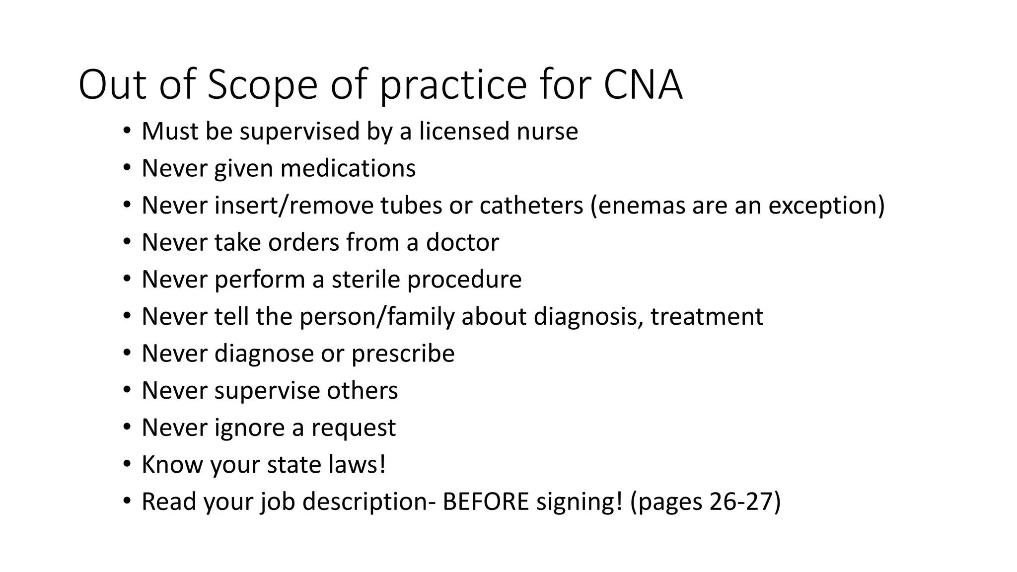 Out of Scope of practice for CNA
• Must be supervised by a licensed nurse
• Never given medications
• Never insert/remove tubes or catheters (enemas are an exception)
• Never take orders from a doctor
• Never perform a sterile procedure
• Never tell the person/family about diagnosis, treatment
• Never diagnose or prescribe
• Never supervise others
• Never ignore a request
• Know your state laws!
• Read your job description- BEFORE signing! (pages 26-27)
 