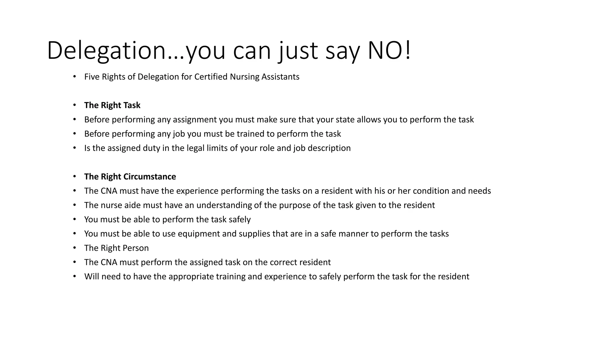 Delegation…you can just say NO!
• Five Rights of Delegation for Certified Nursing Assistants
• The Right Task
• Before performing any assignment you must make sure that your state allows you to perform the task
• Before performing any job you must be trained to perform the task
• Is the assigned duty in the legal limits of your role and job description
• The Right Circumstance
• The CNA must have the experience performing the tasks on a resident with his or her condition and needs
• The nurse aide must have an understanding of the purpose of the task given to the resident
• You must be able to perform the task safely
• You must be able to use equipment and supplies that are in a safe manner to perform the tasks
• The Right Person
• The CNA must perform the assigned task on the correct resident
• Will need to have the appropriate training and experience to safely perform the task for the resident
 