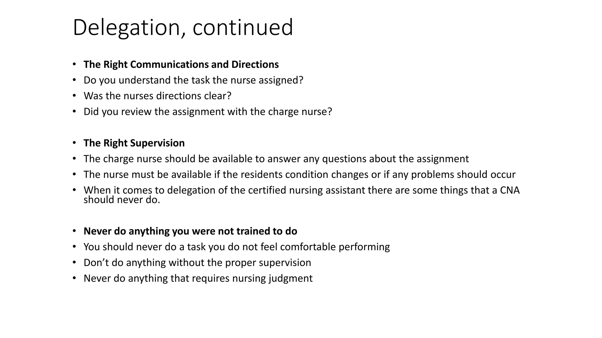 Delegation, continued
• The Right Communications and Directions
• Do you understand the task the nurse assigned?
• Was the nurses directions clear?
• Did you review the assignment with the charge nurse?
• The Right Supervision
• The charge nurse should be available to answer any questions about the assignment
• The nurse must be available if the residents condition changes or if any problems should occur
• When it comes to delegation of the certified nursing assistant there are some things that a CNA
should never do.
• Never do anything you were not trained to do
• You should never do a task you do not feel comfortable performing
• Don’t do anything without the proper supervision
• Never do anything that requires nursing judgment
 