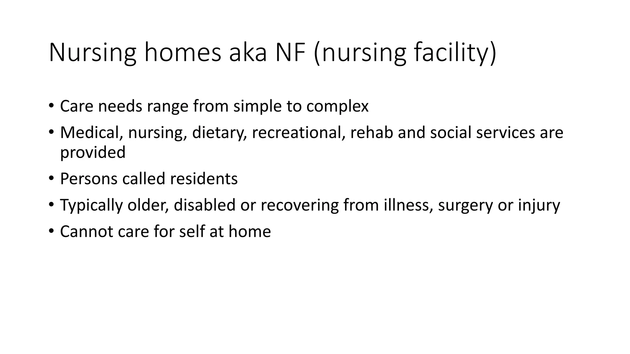 Nursing homes aka NF (nursing facility)
• Care needs range from simple to complex
• Medical, nursing, dietary, recreational, rehab and social services are
provided
• Persons called residents
• Typically older, disabled or recovering from illness, surgery or injury
• Cannot care for self at home
 