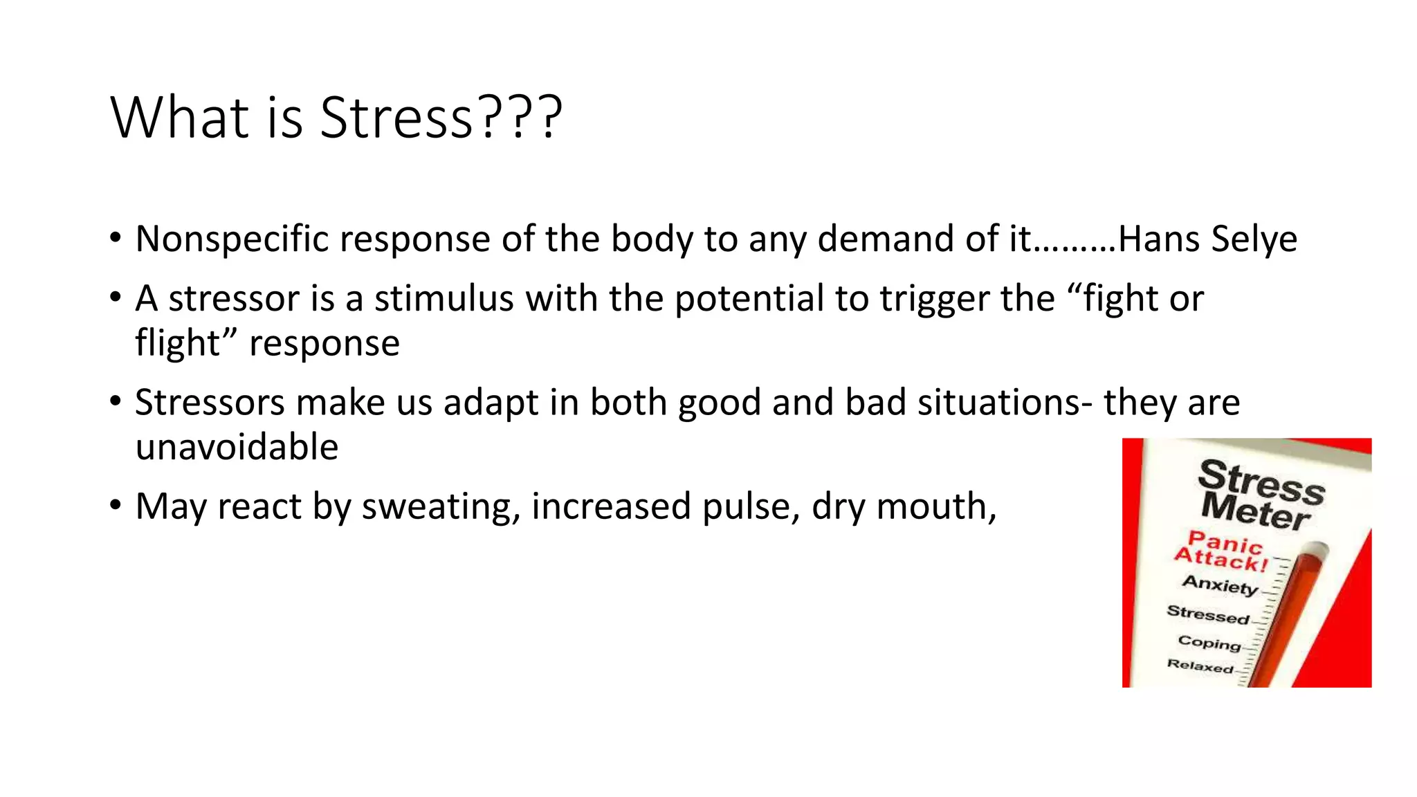 What is Stress???
• Nonspecific response of the body to any demand of it………Hans Selye
• A stressor is a stimulus with the potential to trigger the “fight or
flight” response
• Stressors make us adapt in both good and bad situations- they are
unavoidable
• May react by sweating, increased pulse, dry mouth,
 