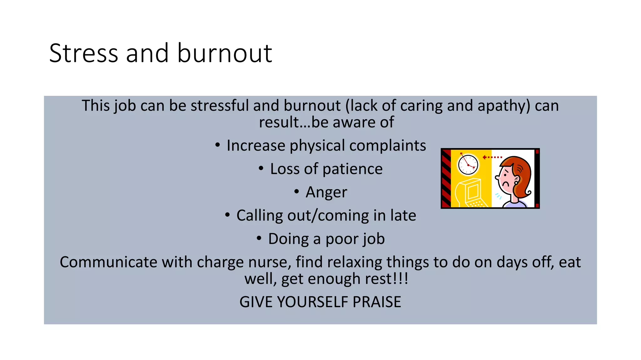 Stress and burnout
This job can be stressful and burnout (lack of caring and apathy) can
result…be aware of
• Increase physical complaints
• Loss of patience
• Anger
• Calling out/coming in late
• Doing a poor job
Communicate with charge nurse, find relaxing things to do on days off, eat
well, get enough rest!!!
GIVE YOURSELF PRAISE
 