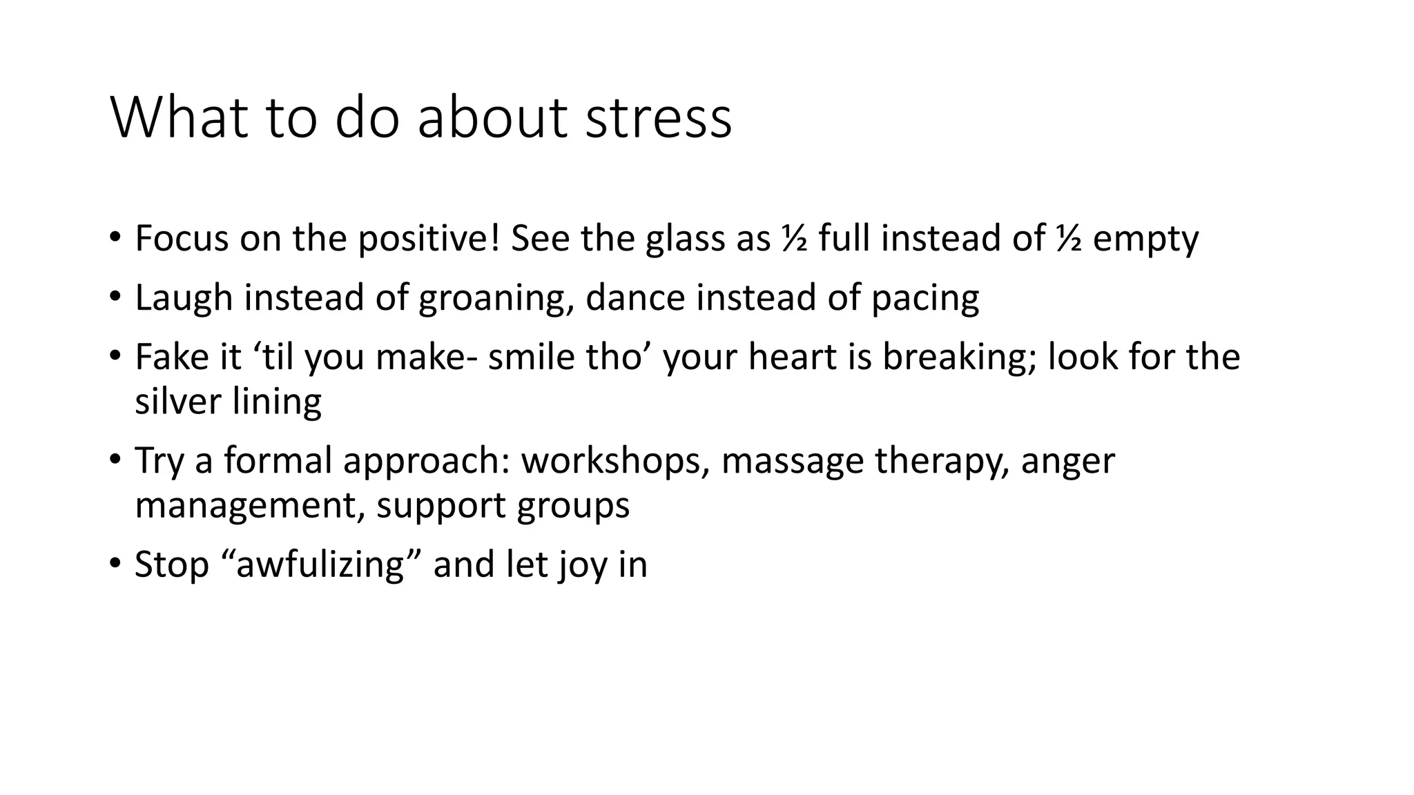 What to do about stress
• Focus on the positive! See the glass as ½ full instead of ½ empty
• Laugh instead of groaning, dance instead of pacing
• Fake it ‘til you make- smile tho’ your heart is breaking; look for the
silver lining
• Try a formal approach: workshops, massage therapy, anger
management, support groups
• Stop “awfulizing” and let joy in
 