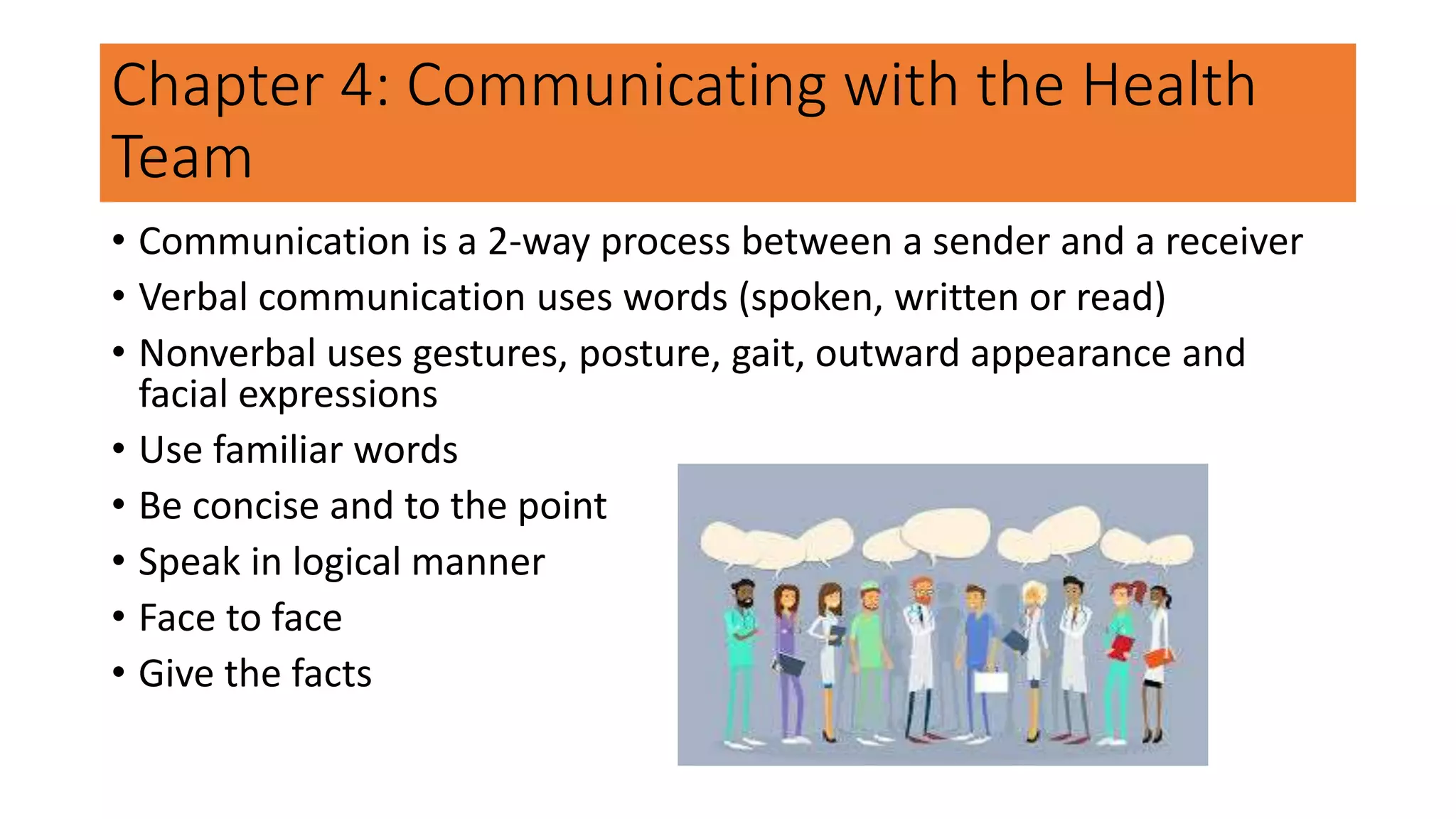 Chapter 4: Communicating with the Health
Team
• Communication is a 2-way process between a sender and a receiver
• Verbal communication uses words (spoken, written or read)
• Nonverbal uses gestures, posture, gait, outward appearance and
facial expressions
• Use familiar words
• Be concise and to the point
• Speak in logical manner
• Face to face
• Give the facts
 
