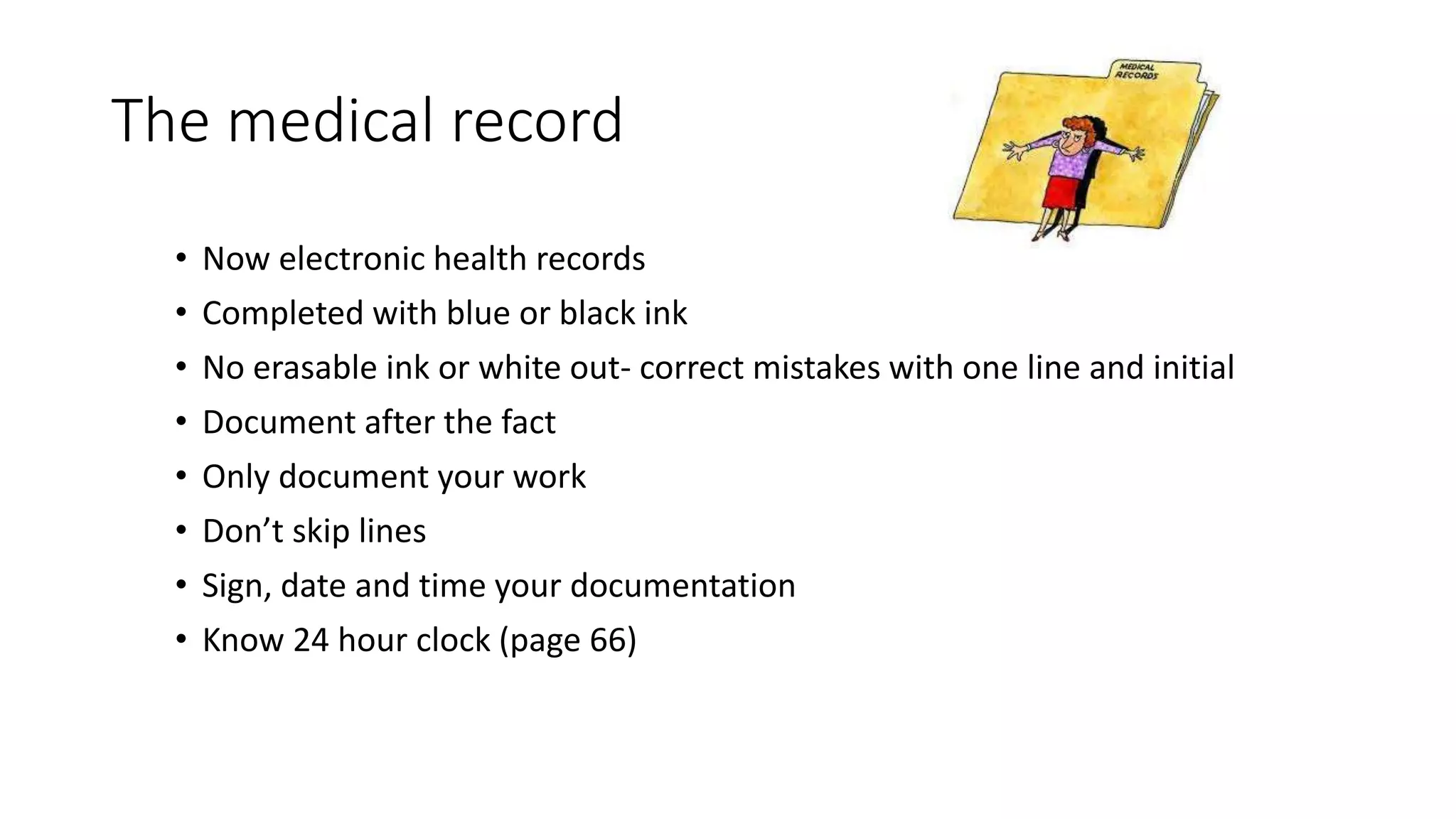 The medical record
• Now electronic health records
• Completed with blue or black ink
• No erasable ink or white out- correct mistakes with one line and initial
• Document after the fact
• Only document your work
• Don’t skip lines
• Sign, date and time your documentation
• Know 24 hour clock (page 66)
 