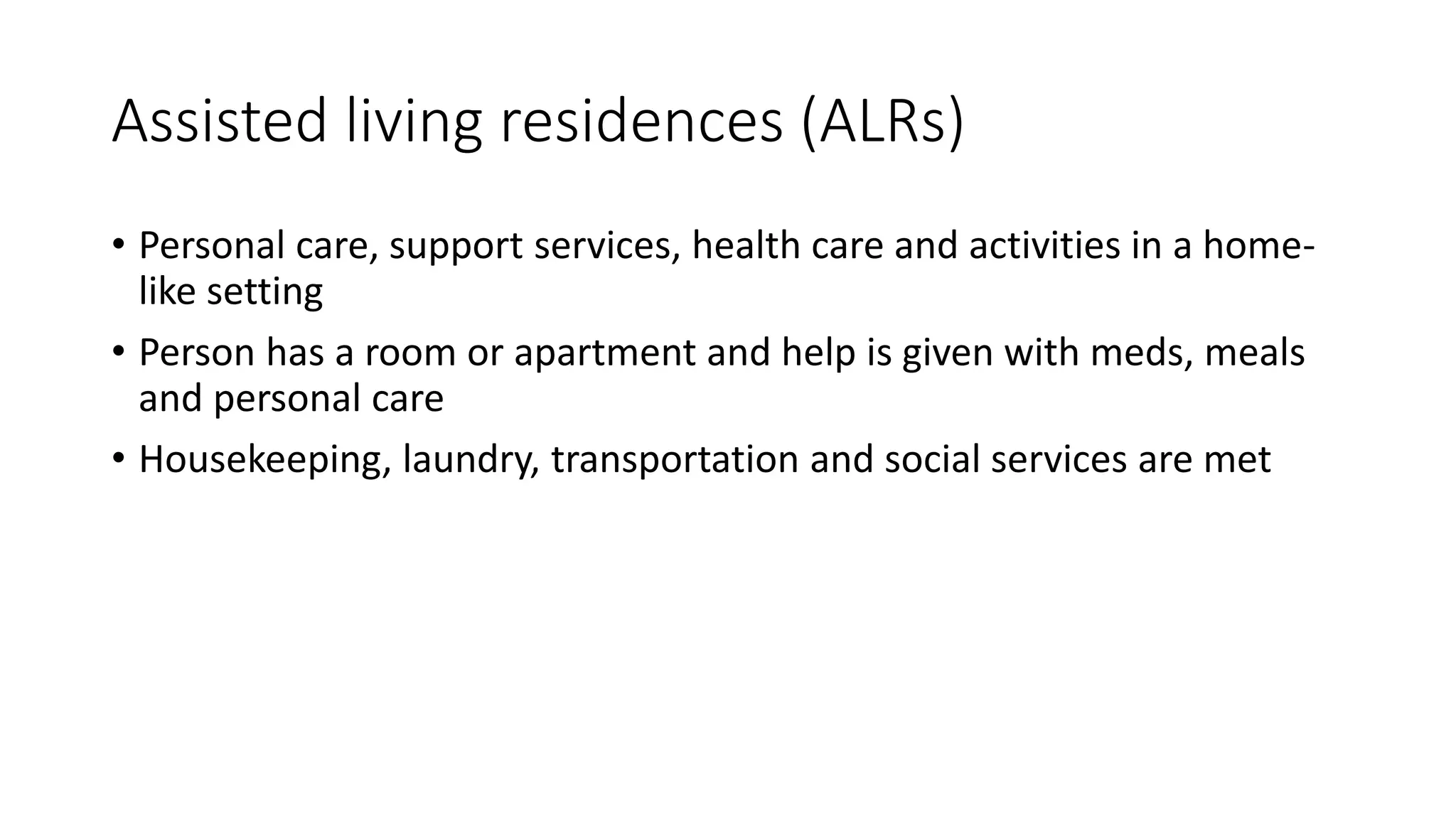 Assisted living residences (ALRs)
• Personal care, support services, health care and activities in a home-
like setting
• Person has a room or apartment and help is given with meds, meals
and personal care
• Housekeeping, laundry, transportation and social services are met
 