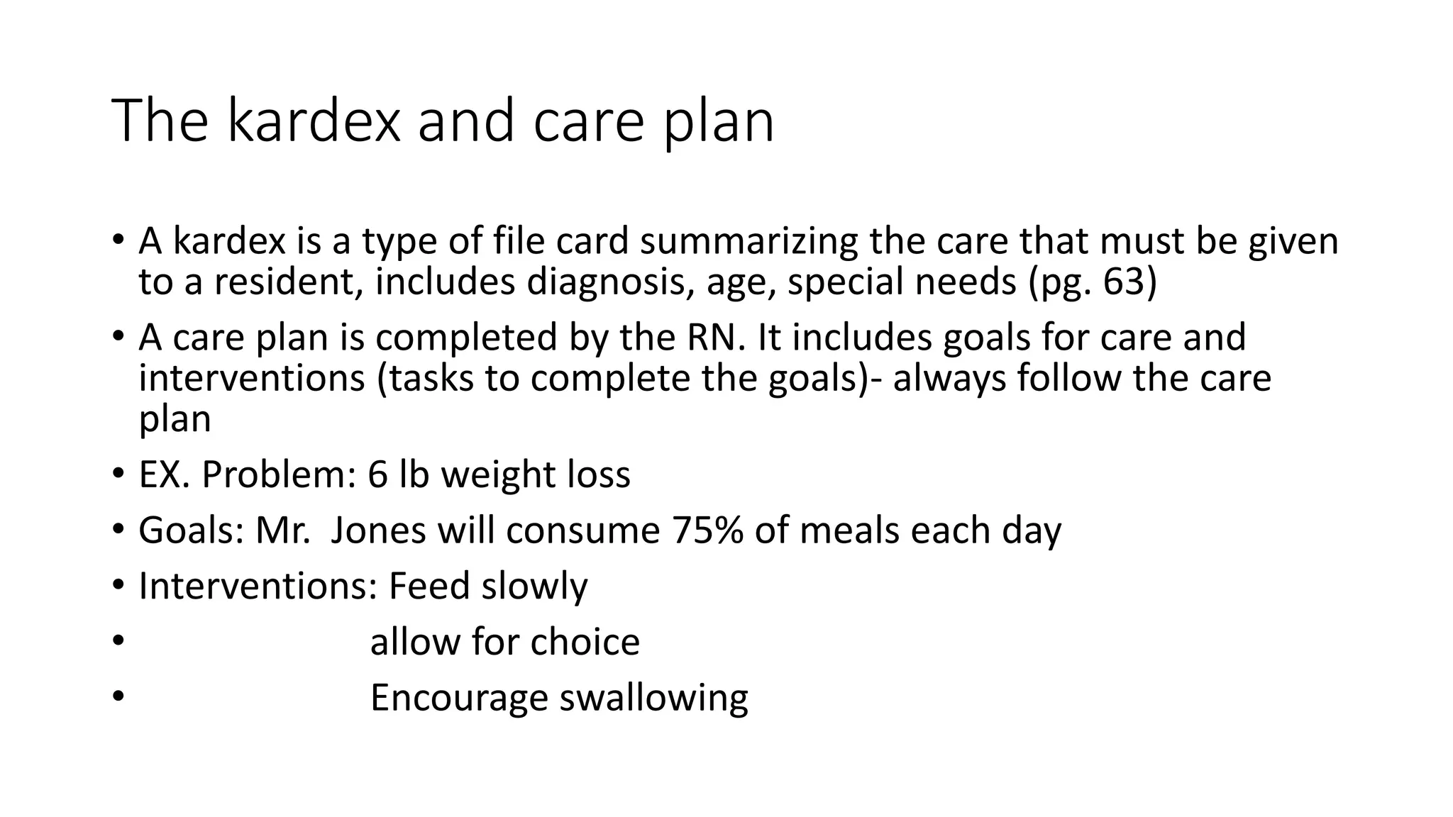 The kardex and care plan
• A kardex is a type of file card summarizing the care that must be given
to a resident, includes diagnosis, age, special needs (pg. 63)
• A care plan is completed by the RN. It includes goals for care and
interventions (tasks to complete the goals)- always follow the care
plan
• EX. Problem: 6 lb weight loss
• Goals: Mr. Jones will consume 75% of meals each day
• Interventions: Feed slowly
• allow for choice
• Encourage swallowing
 