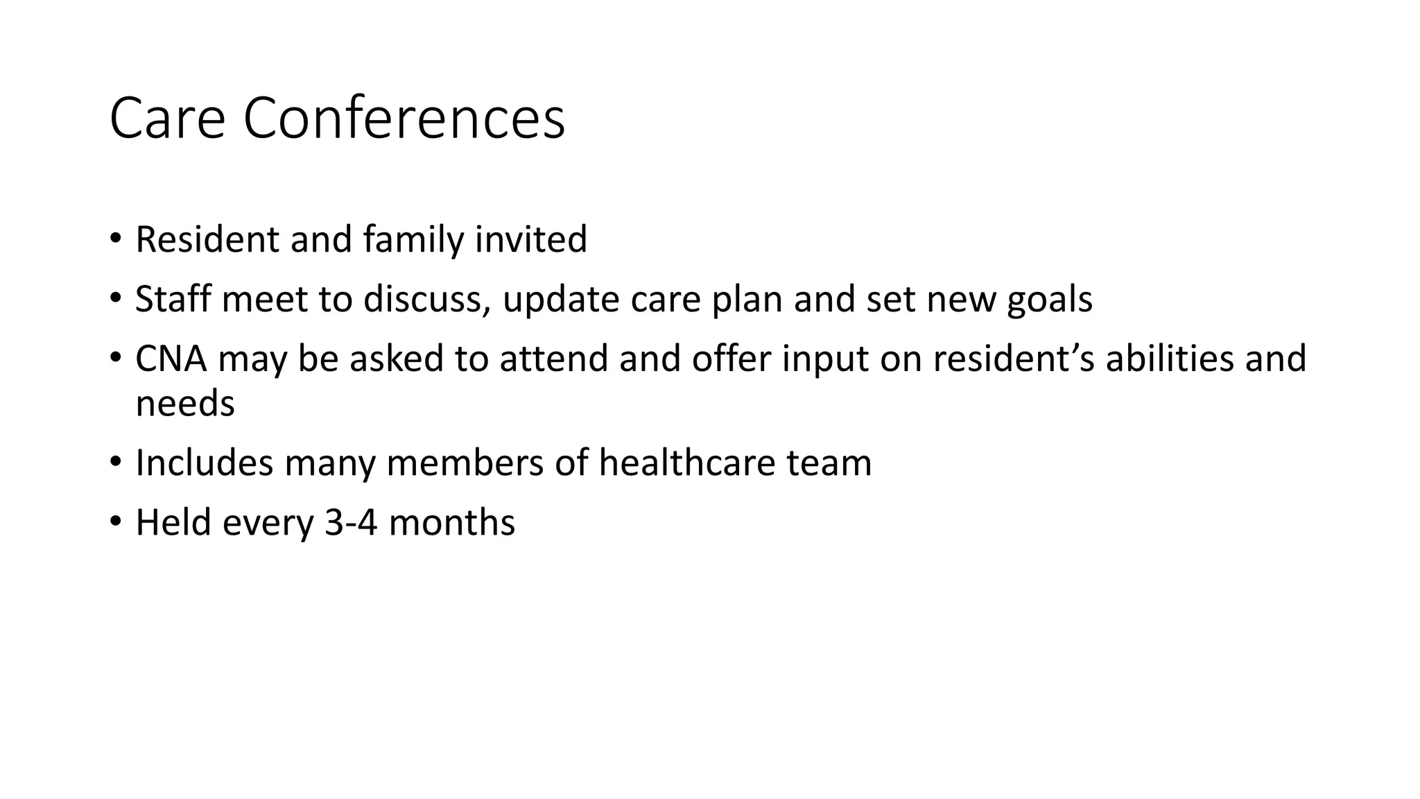 Care Conferences
• Resident and family invited
• Staff meet to discuss, update care plan and set new goals
• CNA may be asked to attend and offer input on resident’s abilities and
needs
• Includes many members of healthcare team
• Held every 3-4 months
 