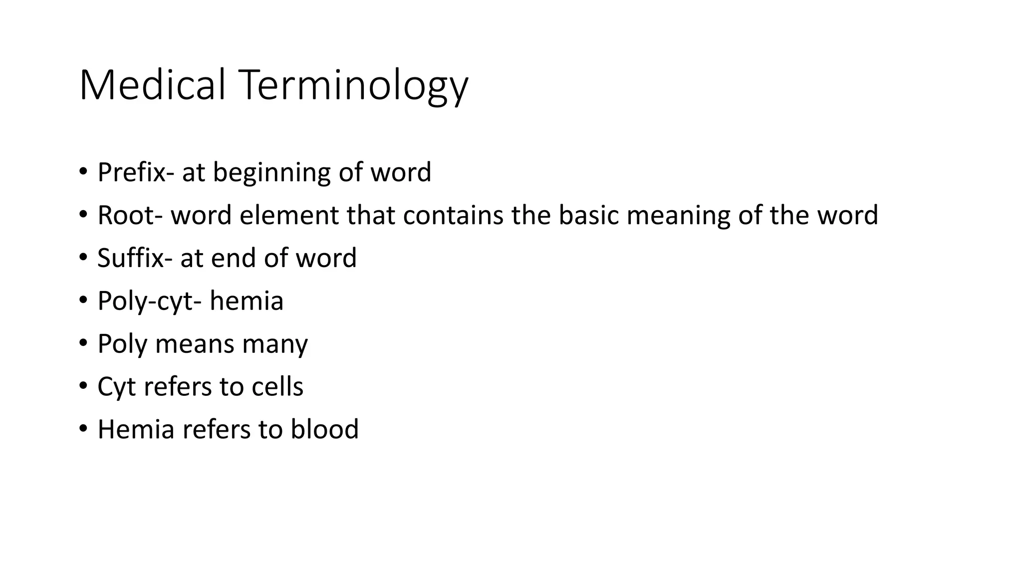 Medical Terminology
• Prefix- at beginning of word
• Root- word element that contains the basic meaning of the word
• Suffix- at end of word
• Poly-cyt- hemia
• Poly means many
• Cyt refers to cells
• Hemia refers to blood
 