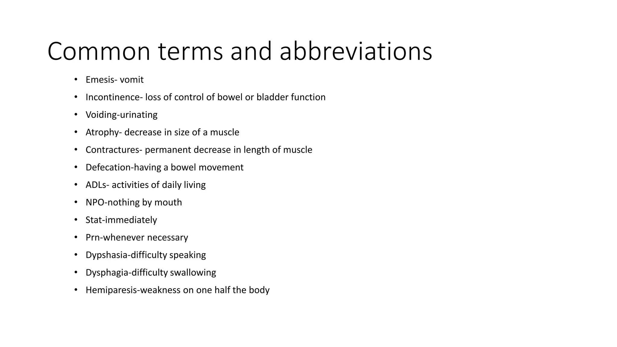 Common terms and abbreviations
• Emesis- vomit
• Incontinence- loss of control of bowel or bladder function
• Voiding-urinating
• Atrophy- decrease in size of a muscle
• Contractures- permanent decrease in length of muscle
• Defecation-having a bowel movement
• ADLs- activities of daily living
• NPO-nothing by mouth
• Stat-immediately
• Prn-whenever necessary
• Dypshasia-difficulty speaking
• Dysphagia-difficulty swallowing
• Hemiparesis-weakness on one half the body
 