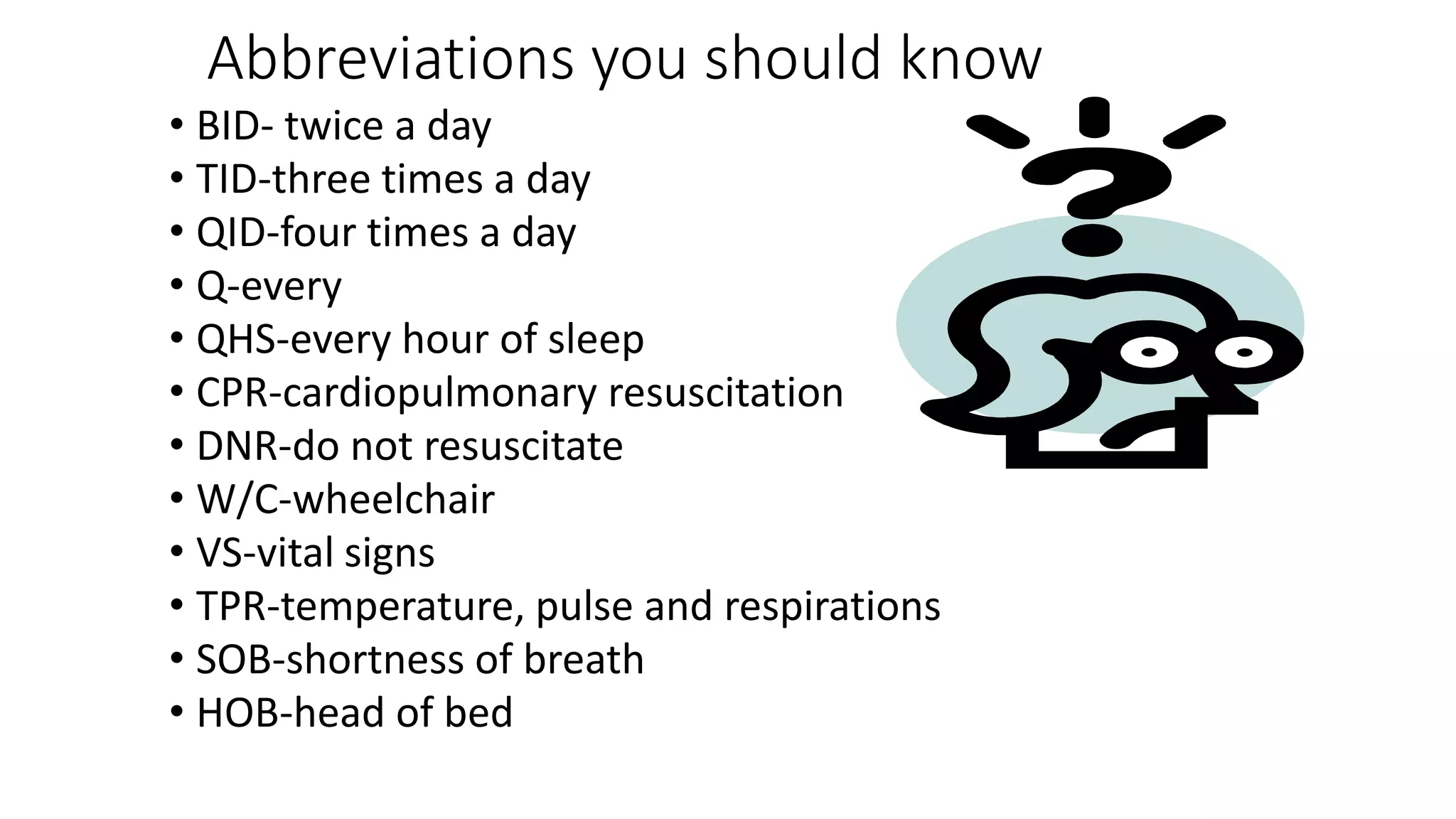 Abbreviations you should know
• BID- twice a day
• TID-three times a day
• QID-four times a day
• Q-every
• QHS-every hour of sleep
• CPR-cardiopulmonary resuscitation
• DNR-do not resuscitate
• W/C-wheelchair
• VS-vital signs
• TPR-temperature, pulse and respirations
• SOB-shortness of breath
• HOB-head of bed
 