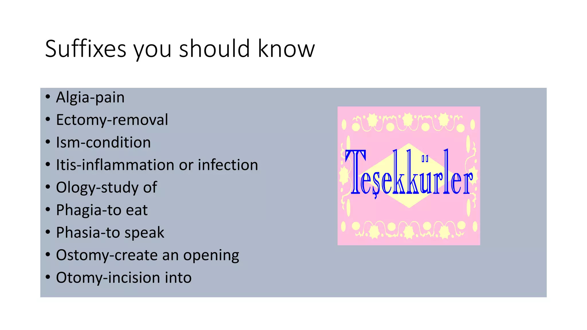 Suffixes you should know
• Algia-pain
• Ectomy-removal
• Ism-condition
• Itis-inflammation or infection
• Ology-study of
• Phagia-to eat
• Phasia-to speak
• Ostomy-create an opening
• Otomy-incision into
 