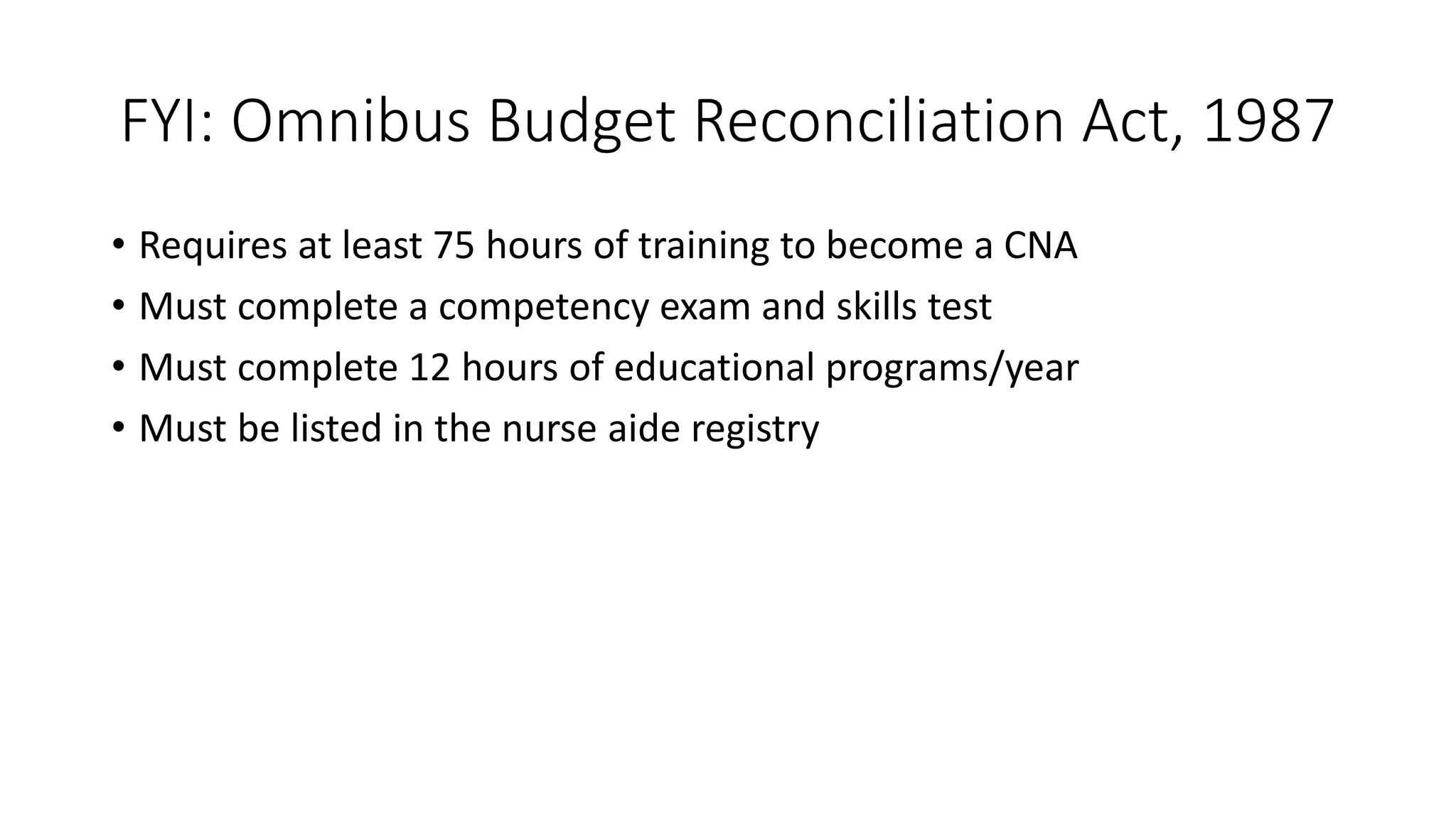 FYI: Omnibus Budget Reconciliation Act, 1987
• Requires at least 75 hours of training to become a CNA
• Must complete a competency exam and skills test
• Must complete 12 hours of educational programs/year
• Must be listed in the nurse aide registry
 