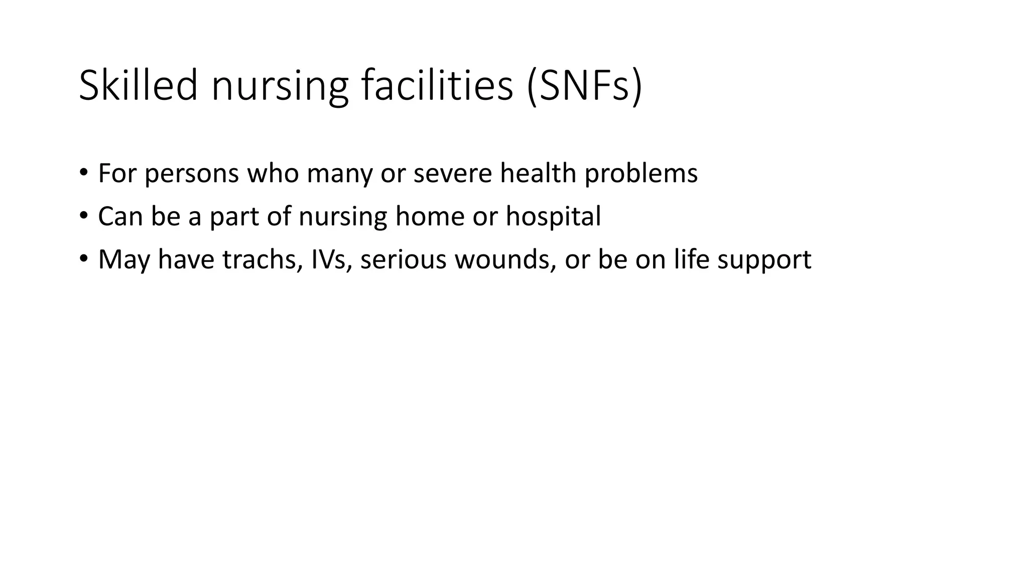 Skilled nursing facilities (SNFs)
• For persons who many or severe health problems
• Can be a part of nursing home or hospital
• May have trachs, IVs, serious wounds, or be on life support
 