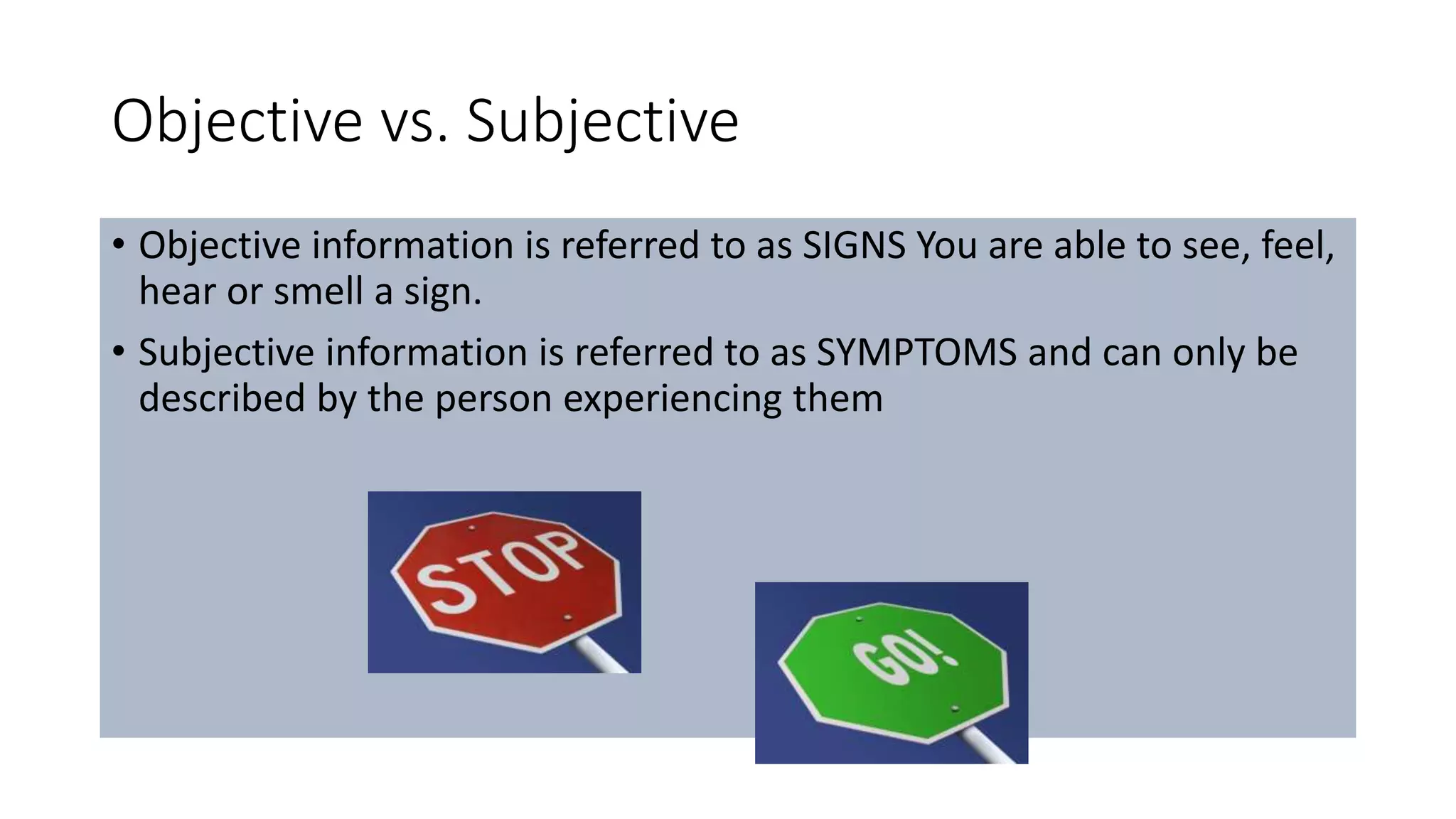 Objective vs. Subjective
• Objective information is referred to as SIGNS You are able to see, feel,
hear or smell a sign.
• Subjective information is referred to as SYMPTOMS and can only be
described by the person experiencing them
 