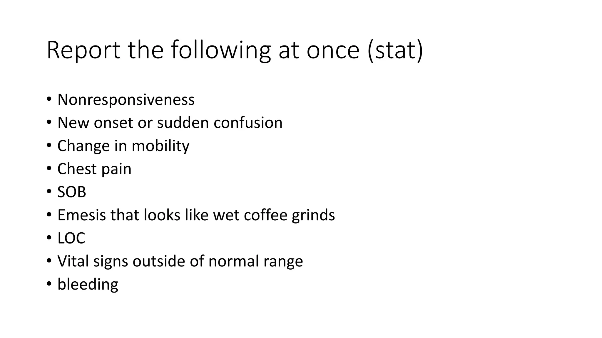 Report the following at once (stat)
• Nonresponsiveness
• New onset or sudden confusion
• Change in mobility
• Chest pain
• SOB
• Emesis that looks like wet coffee grinds
• LOC
• Vital signs outside of normal range
• bleeding
 