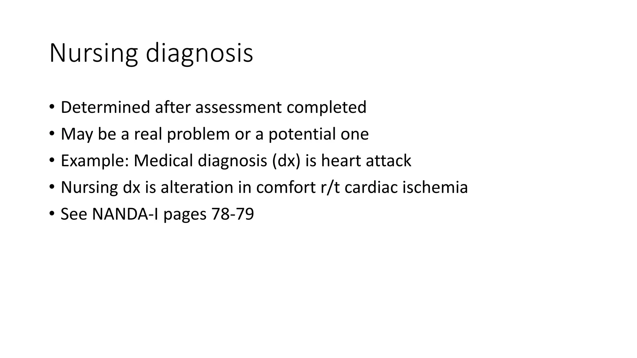 Nursing diagnosis
• Determined after assessment completed
• May be a real problem or a potential one
• Example: Medical diagnosis (dx) is heart attack
• Nursing dx is alteration in comfort r/t cardiac ischemia
• See NANDA-I pages 78-79
 