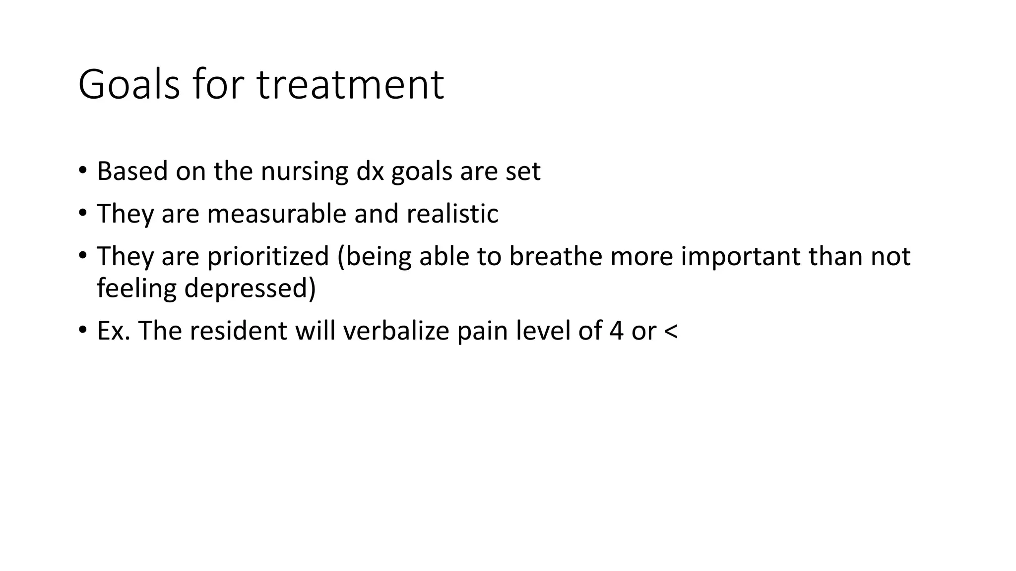 Goals for treatment
• Based on the nursing dx goals are set
• They are measurable and realistic
• They are prioritized (being able to breathe more important than not
feeling depressed)
• Ex. The resident will verbalize pain level of 4 or <
 