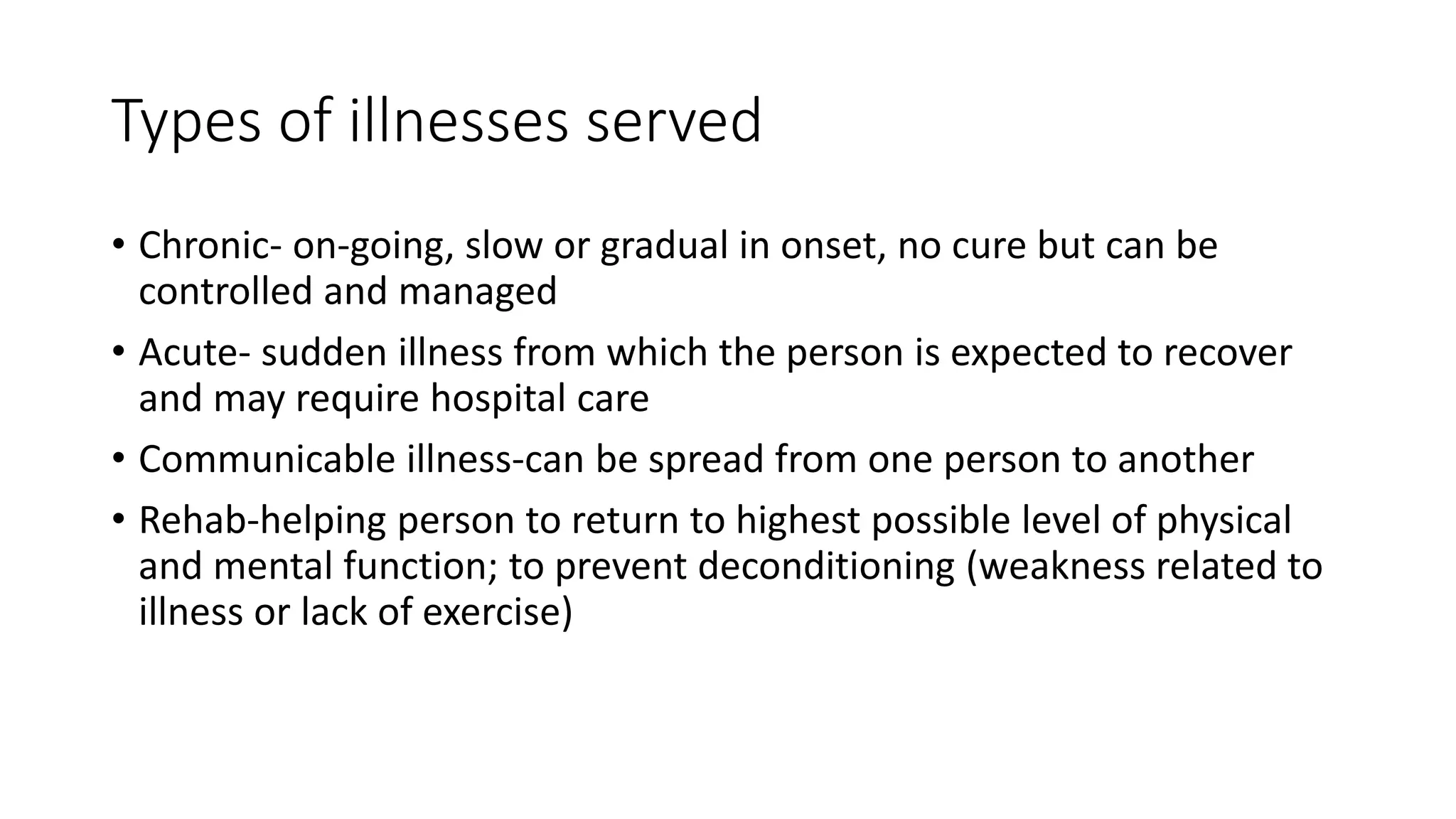 Types of illnesses served
• Chronic- on-going, slow or gradual in onset, no cure but can be
controlled and managed
• Acute- sudden illness from which the person is expected to recover
and may require hospital care
• Communicable illness-can be spread from one person to another
• Rehab-helping person to return to highest possible level of physical
and mental function; to prevent deconditioning (weakness related to
illness or lack of exercise)
 
