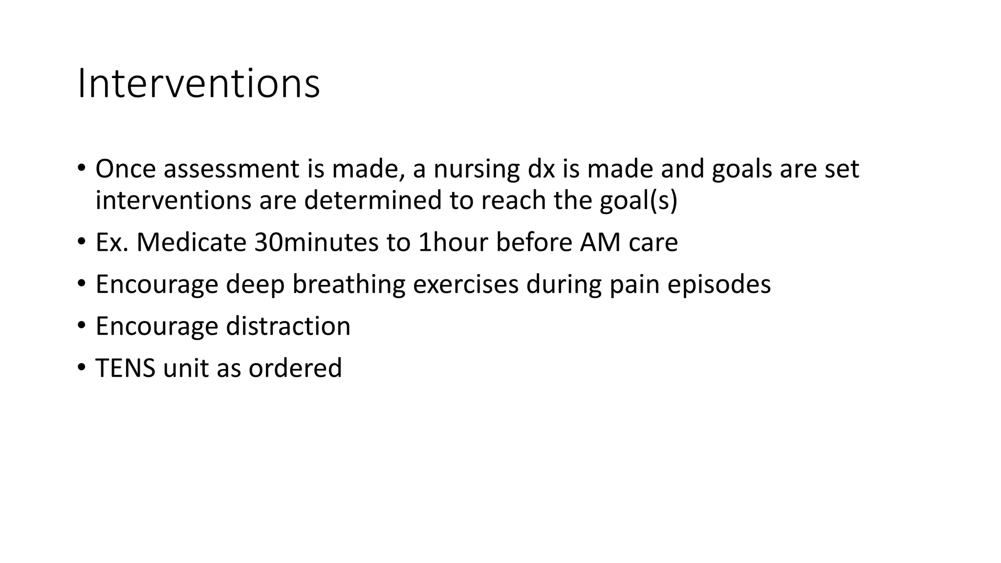 Interventions
• Once assessment is made, a nursing dx is made and goals are set
interventions are determined to reach the goal(s)
• Ex. Medicate 30minutes to 1hour before AM care
• Encourage deep breathing exercises during pain episodes
• Encourage distraction
• TENS unit as ordered
 