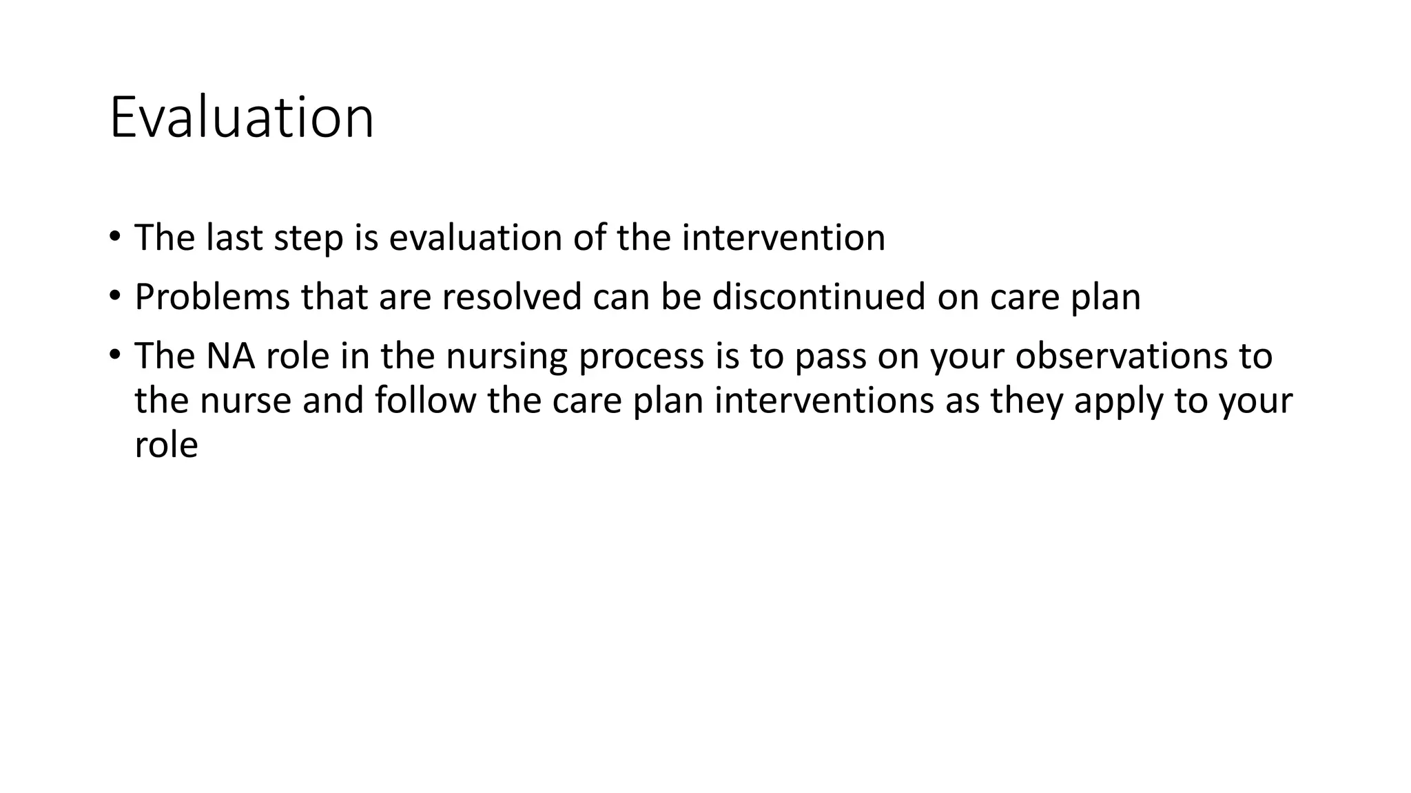 Evaluation
• The last step is evaluation of the intervention
• Problems that are resolved can be discontinued on care plan
• The NA role in the nursing process is to pass on your observations to
the nurse and follow the care plan interventions as they apply to your
role
 