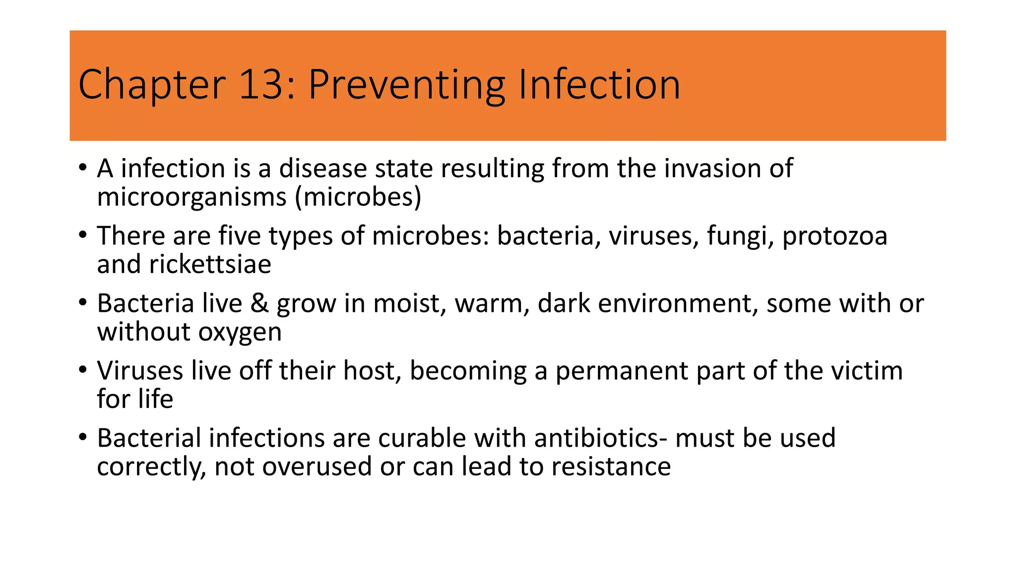 Chapter 13: Preventing Infection
• A infection is a disease state resulting from the invasion of
microorganisms (microbes)
• There are five types of microbes: bacteria, viruses, fungi, protozoa
and rickettsiae
• Bacteria live & grow in moist, warm, dark environment, some with or
without oxygen
• Viruses live off their host, becoming a permanent part of the victim
for life
• Bacterial infections are curable with antibiotics- must be used
correctly, not overused or can lead to resistance
 