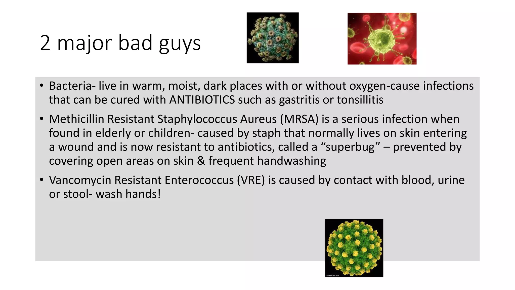 2 major bad guys
• Bacteria- live in warm, moist, dark places with or without oxygen-cause infections
that can be cured with ANTIBIOTICS such as gastritis or tonsillitis
• Methicillin Resistant Staphylococcus Aureus (MRSA) is a serious infection when
found in elderly or children- caused by staph that normally lives on skin entering
a wound and is now resistant to antibiotics, called a “superbug” – prevented by
covering open areas on skin & frequent handwashing
• Vancomycin Resistant Enterococcus (VRE) is caused by contact with blood, urine
or stool- wash hands!
 
