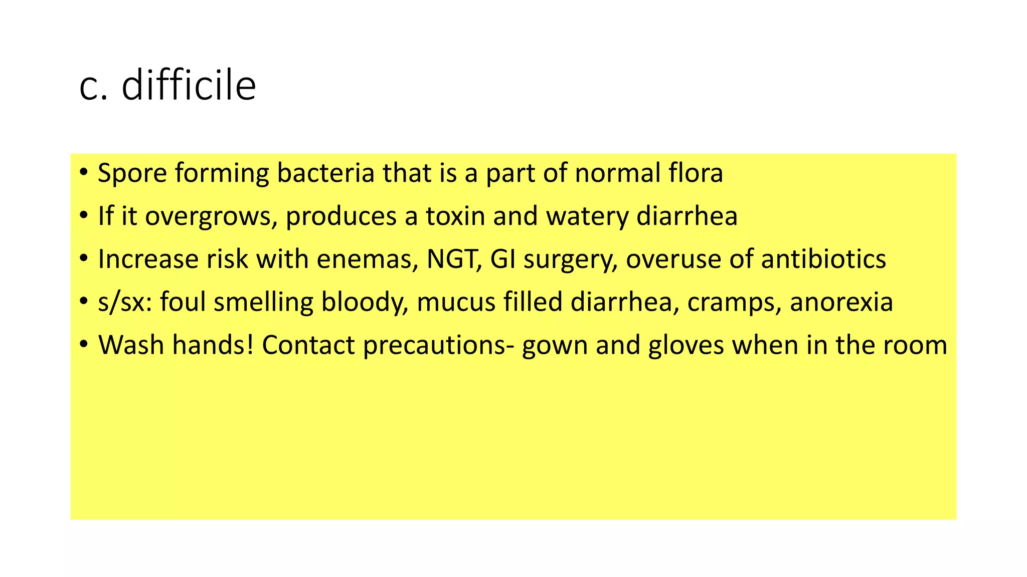 c. difficile
• Spore forming bacteria that is a part of normal flora
• If it overgrows, produces a toxin and watery diarrhea
• Increase risk with enemas, NGT, GI surgery, overuse of antibiotics
• s/sx: foul smelling bloody, mucus filled diarrhea, cramps, anorexia
• Wash hands! Contact precautions- gown and gloves when in the room
 