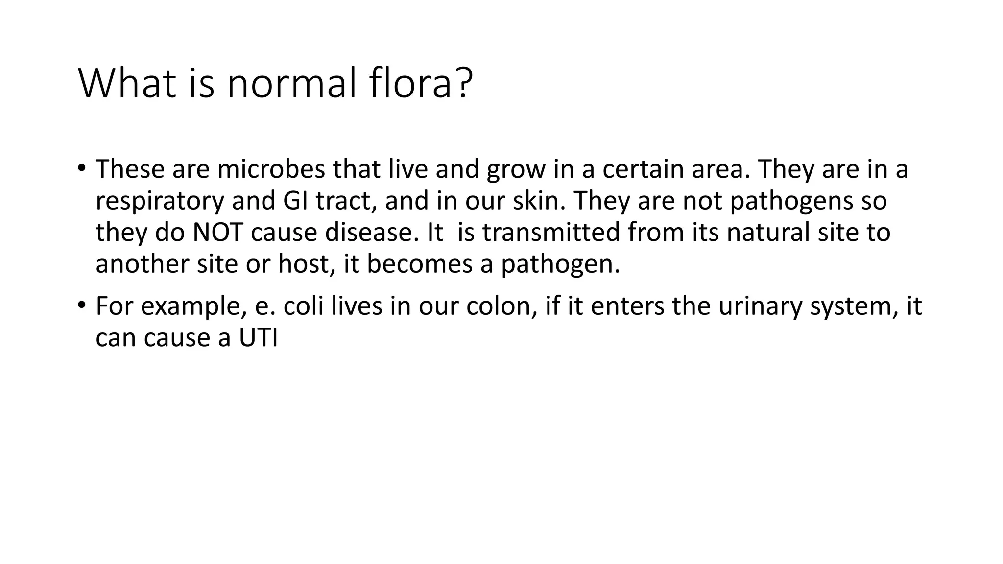 What is normal flora?
• These are microbes that live and grow in a certain area. They are in a
respiratory and GI tract, and in our skin. They are not pathogens so
they do NOT cause disease. It is transmitted from its natural site to
another site or host, it becomes a pathogen.
• For example, e. coli lives in our colon, if it enters the urinary system, it
can cause a UTI
 