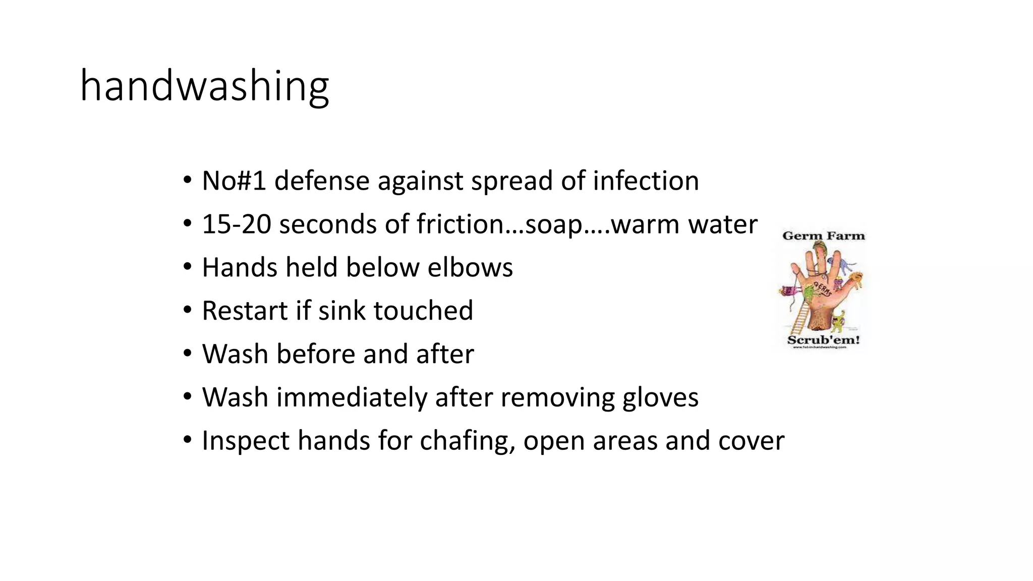 handwashing
• No#1 defense against spread of infection
• 15-20 seconds of friction…soap….warm water
• Hands held below elbows
• Restart if sink touched
• Wash before and after
• Wash immediately after removing gloves
• Inspect hands for chafing, open areas and cover
 