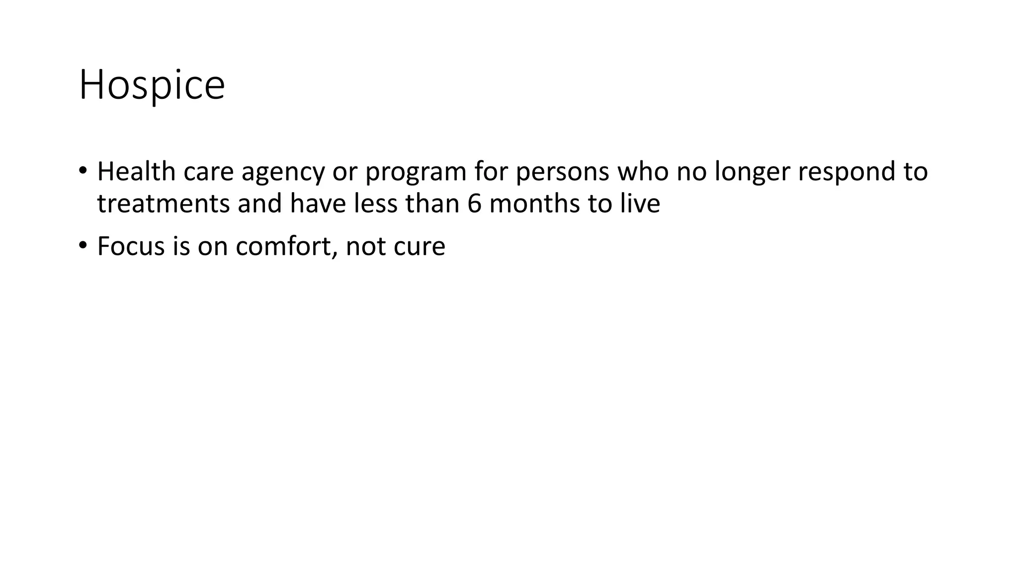 Hospice
• Health care agency or program for persons who no longer respond to
treatments and have less than 6 months to live
• Focus is on comfort, not cure
 