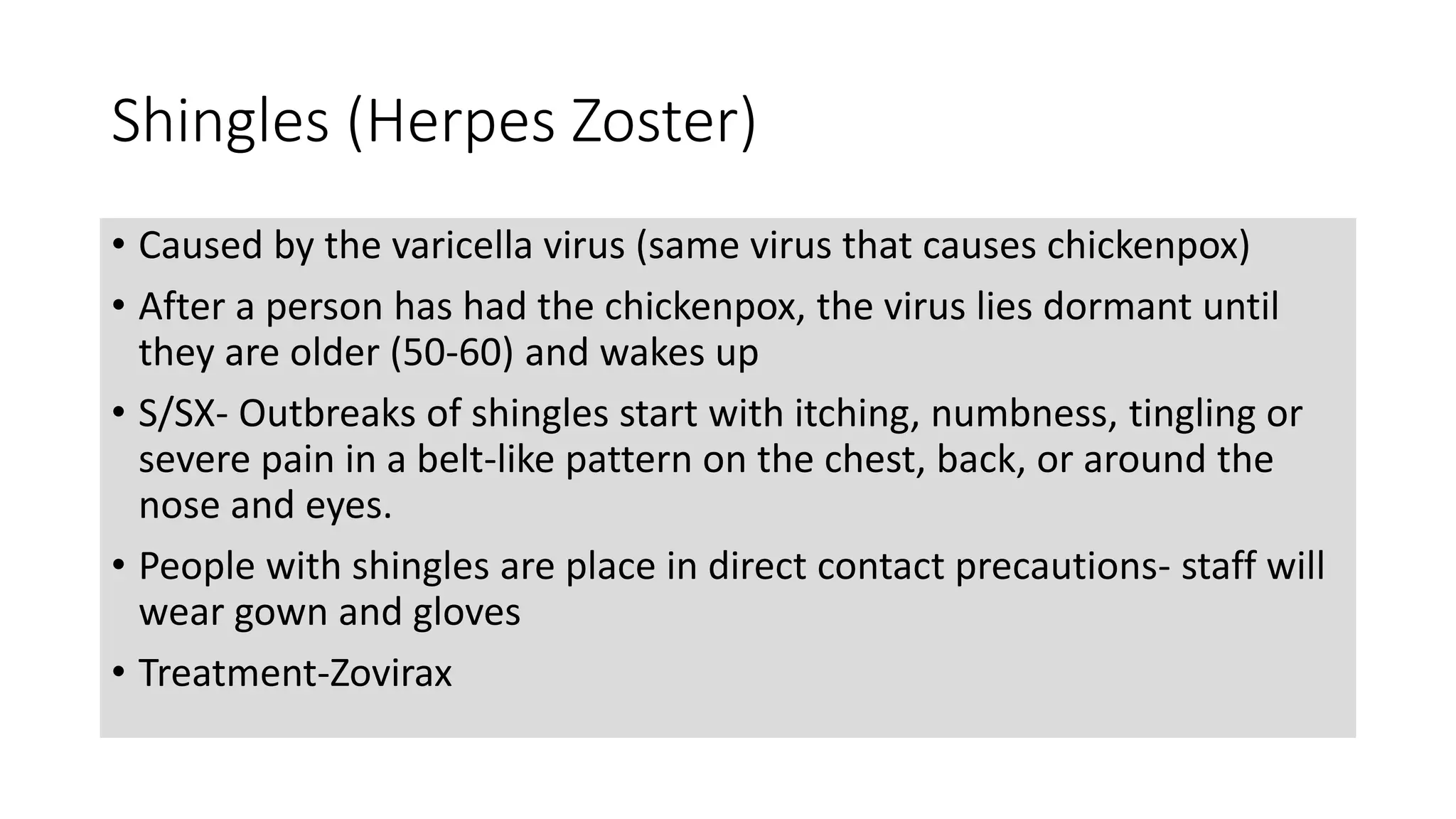 Shingles (Herpes Zoster)
• Caused by the varicella virus (same virus that causes chickenpox)
• After a person has had the chickenpox, the virus lies dormant until
they are older (50-60) and wakes up
• S/SX- Outbreaks of shingles start with itching, numbness, tingling or
severe pain in a belt-like pattern on the chest, back, or around the
nose and eyes.
• People with shingles are place in direct contact precautions- staff will
wear gown and gloves
• Treatment-Zovirax
 