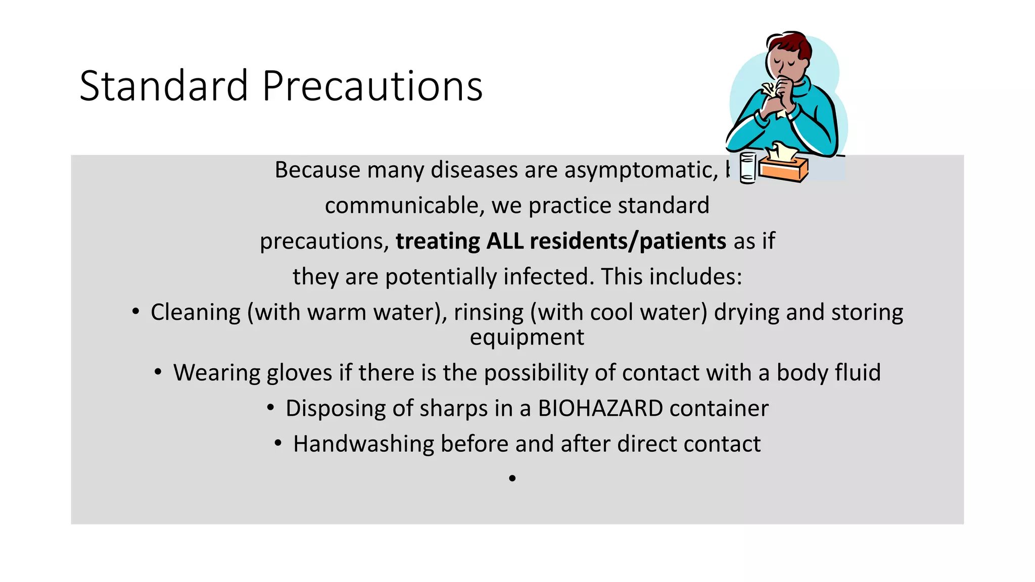 Standard Precautions
Because many diseases are asymptomatic, but
communicable, we practice standard
precautions, treating ALL residents/patients as if
they are potentially infected. This includes:
• Cleaning (with warm water), rinsing (with cool water) drying and storing
equipment
• Wearing gloves if there is the possibility of contact with a body fluid
• Disposing of sharps in a BIOHAZARD container
• Handwashing before and after direct contact
•
 