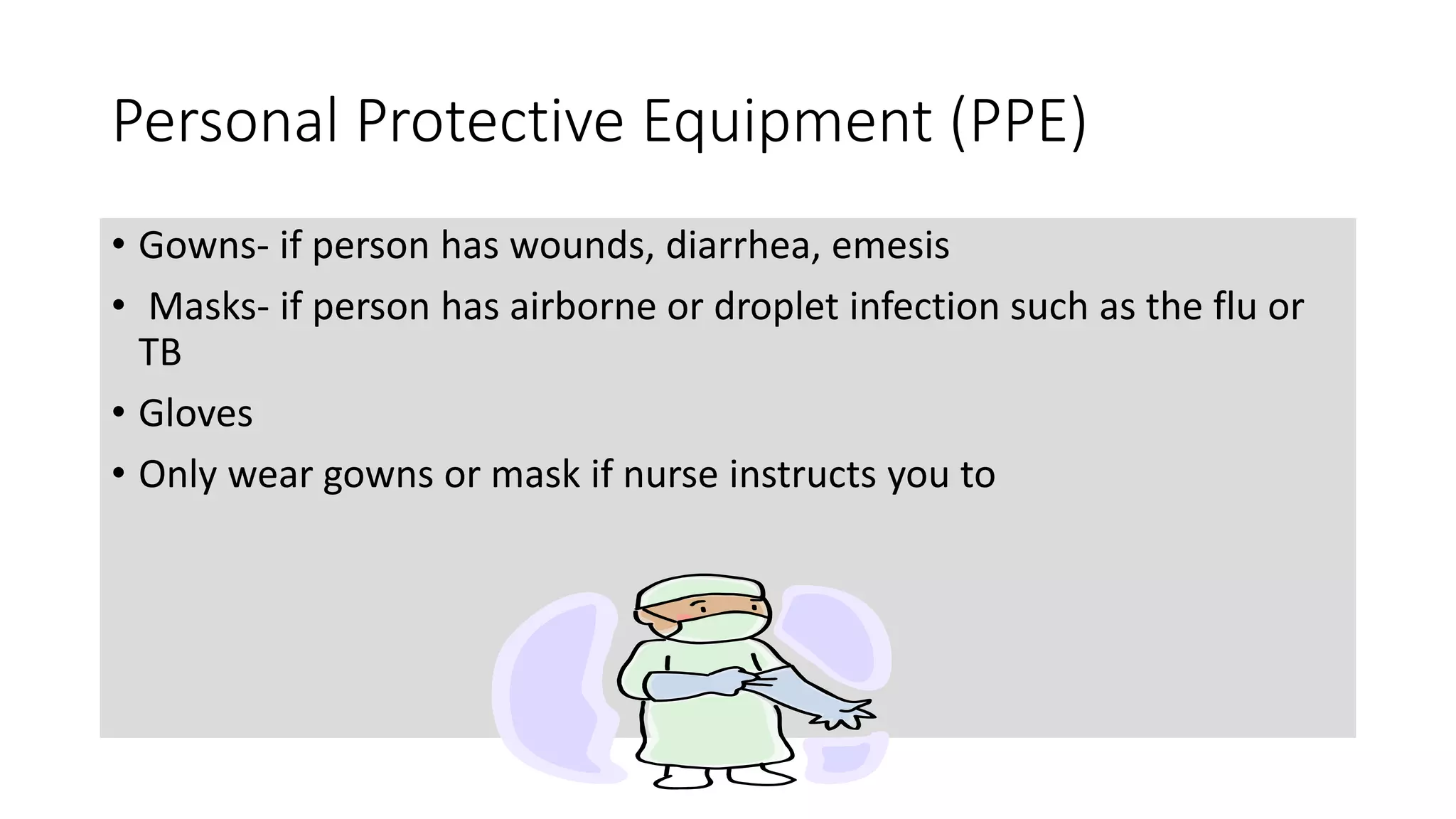 Personal Protective Equipment (PPE)
• Gowns- if person has wounds, diarrhea, emesis
• Masks- if person has airborne or droplet infection such as the flu or
TB
• Gloves
• Only wear gowns or mask if nurse instructs you to
 
