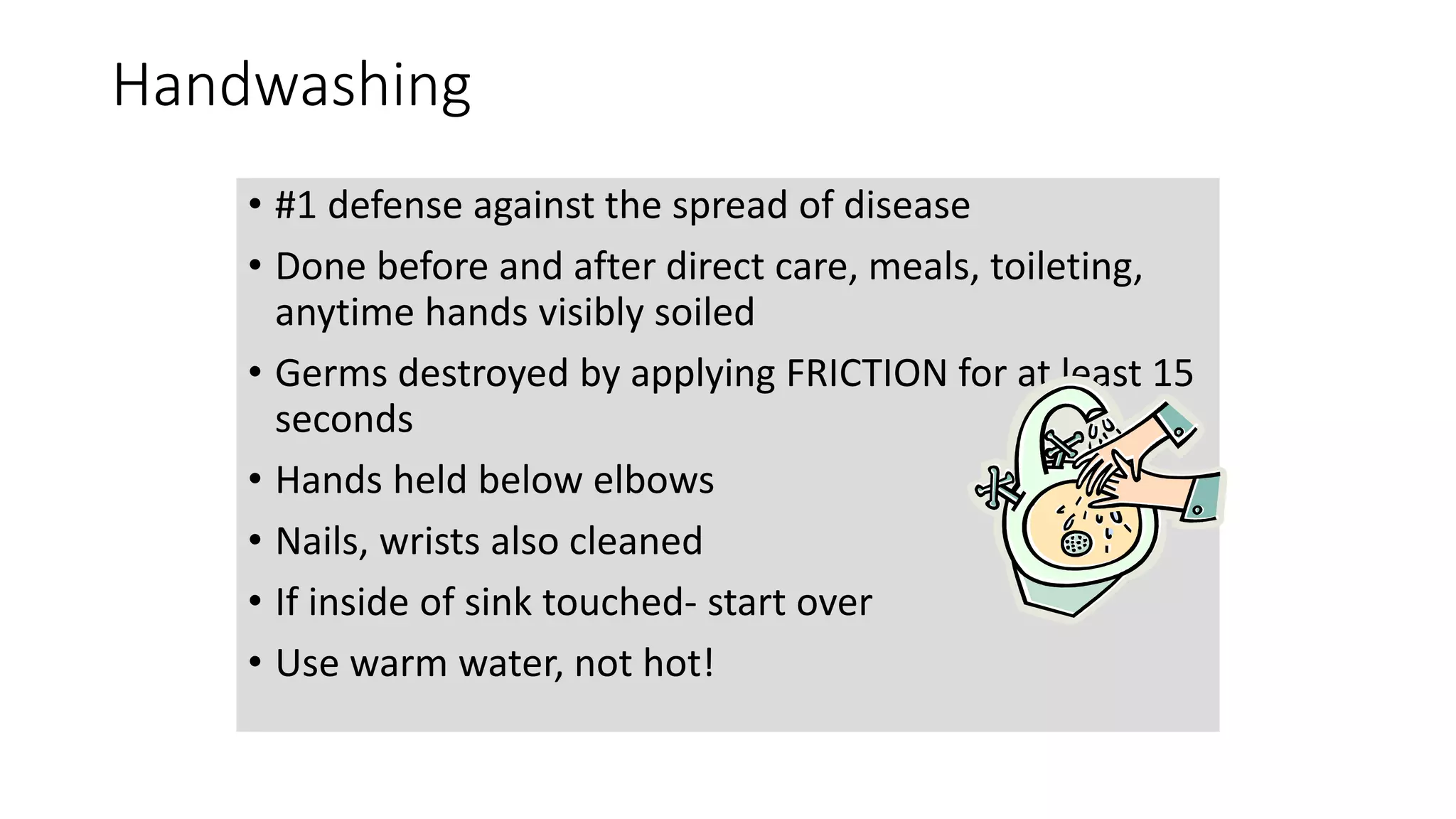 Handwashing
• #1 defense against the spread of disease
• Done before and after direct care, meals, toileting,
anytime hands visibly soiled
• Germs destroyed by applying FRICTION for at least 15
seconds
• Hands held below elbows
• Nails, wrists also cleaned
• If inside of sink touched- start over
• Use warm water, not hot!
 