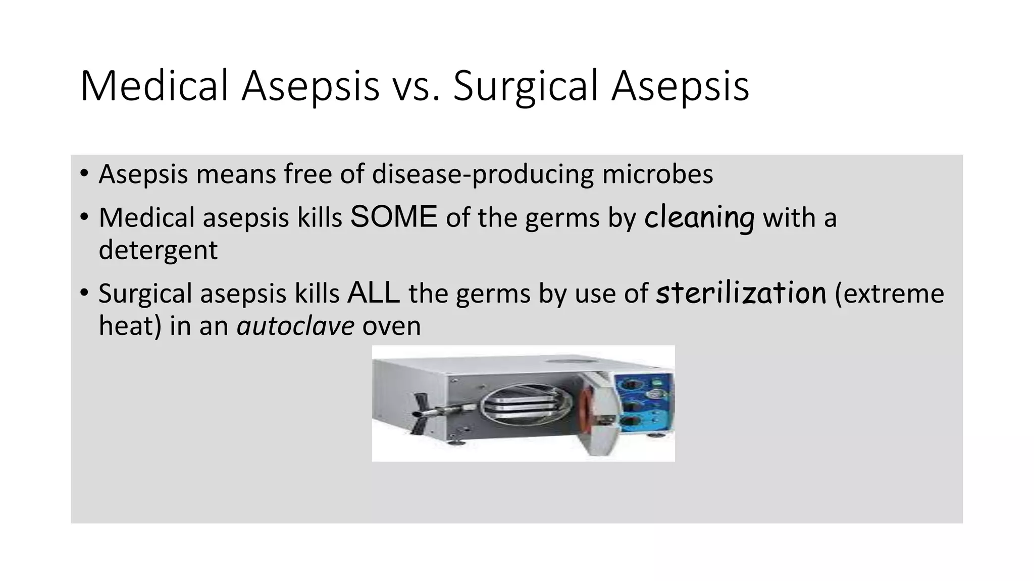 Medical Asepsis vs. Surgical Asepsis
• Asepsis means free of disease-producing microbes
• Medical asepsis kills SOME of the germs by cleaning with a
detergent
• Surgical asepsis kills ALL the germs by use of sterilization (extreme
heat) in an autoclave oven
 
