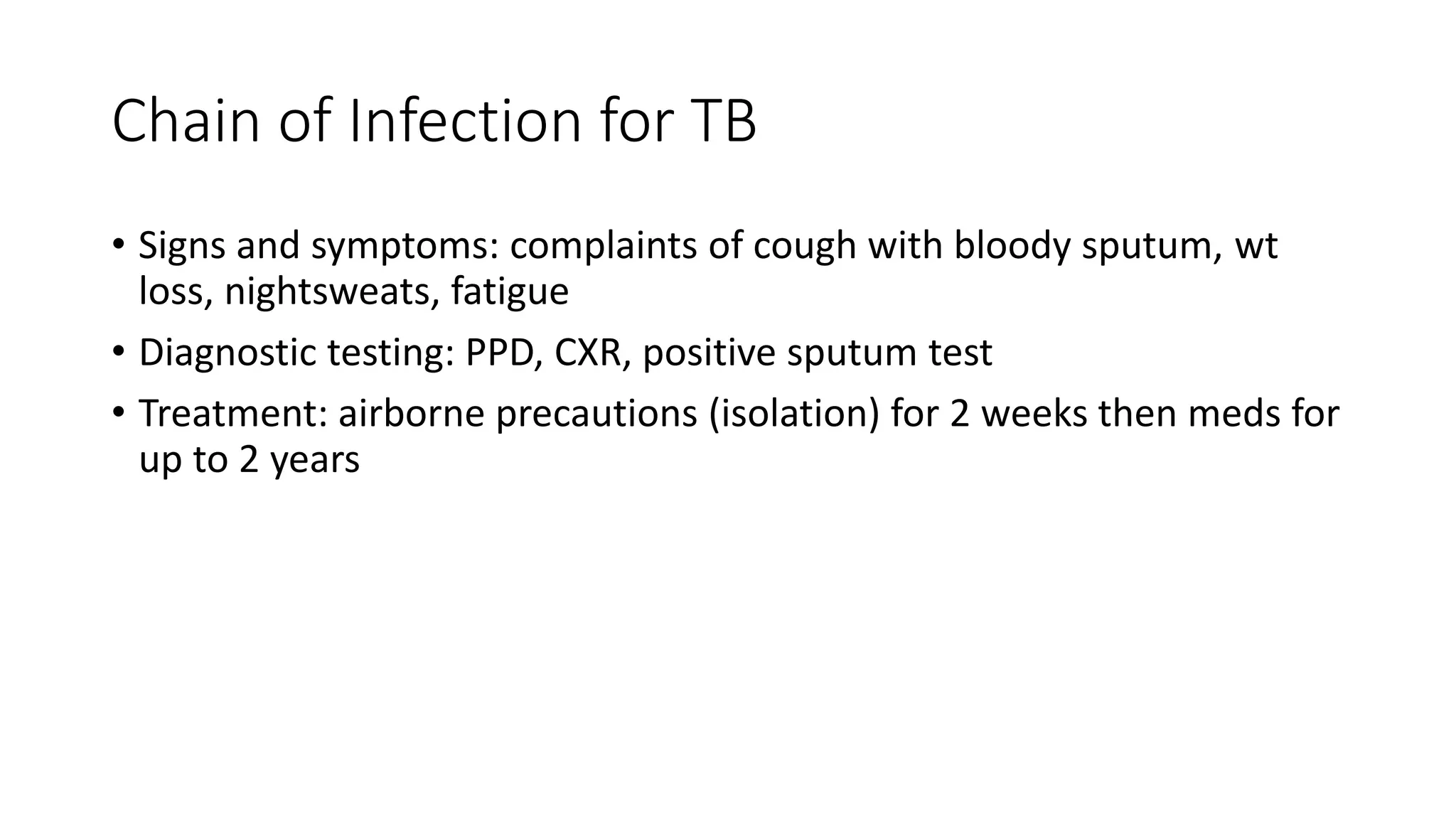 Chain of Infection for TB
• Signs and symptoms: complaints of cough with bloody sputum, wt
loss, nightsweats, fatigue
• Diagnostic testing: PPD, CXR, positive sputum test
• Treatment: airborne precautions (isolation) for 2 weeks then meds for
up to 2 years
 