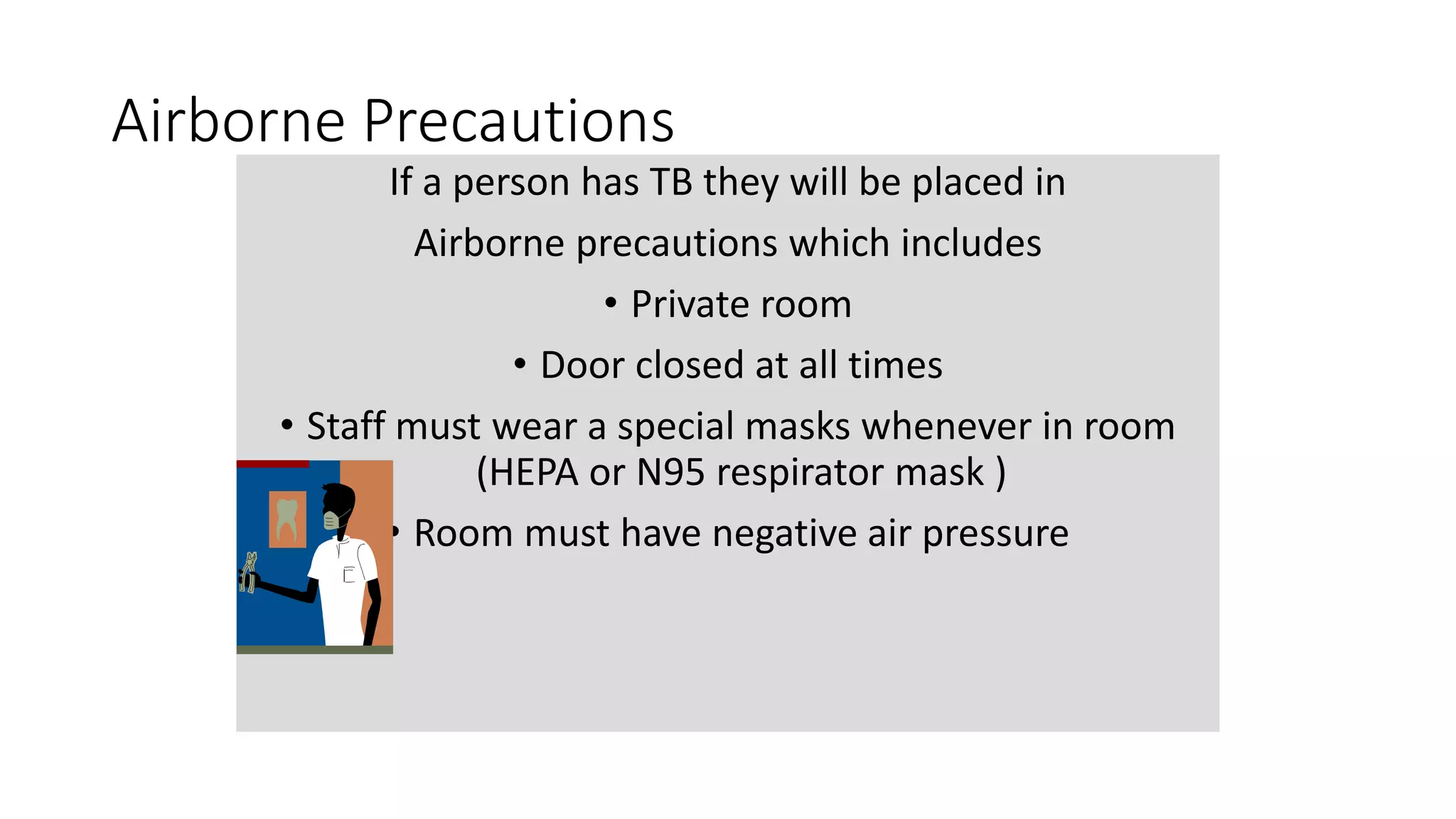 Airborne Precautions
If a person has TB they will be placed in
Airborne precautions which includes
• Private room
• Door closed at all times
• Staff must wear a special masks whenever in room
(HEPA or N95 respirator mask )
• Room must have negative air pressure
 