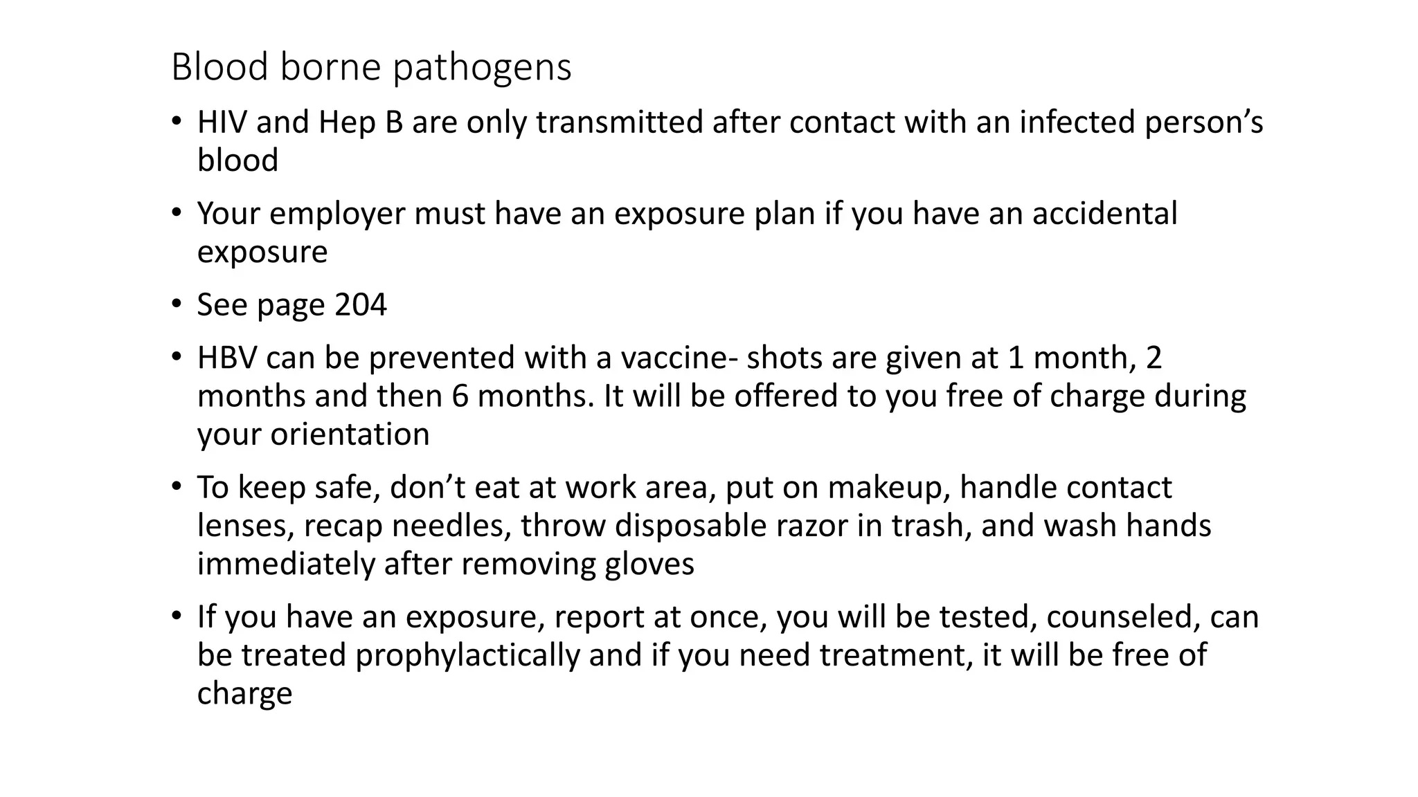 Blood borne pathogens
• HIV and Hep B are only transmitted after contact with an infected person’s
blood
• Your employer must have an exposure plan if you have an accidental
exposure
• See page 204
• HBV can be prevented with a vaccine- shots are given at 1 month, 2
months and then 6 months. It will be offered to you free of charge during
your orientation
• To keep safe, don’t eat at work area, put on makeup, handle contact
lenses, recap needles, throw disposable razor in trash, and wash hands
immediately after removing gloves
• If you have an exposure, report at once, you will be tested, counseled, can
be treated prophylactically and if you need treatment, it will be free of
charge
 