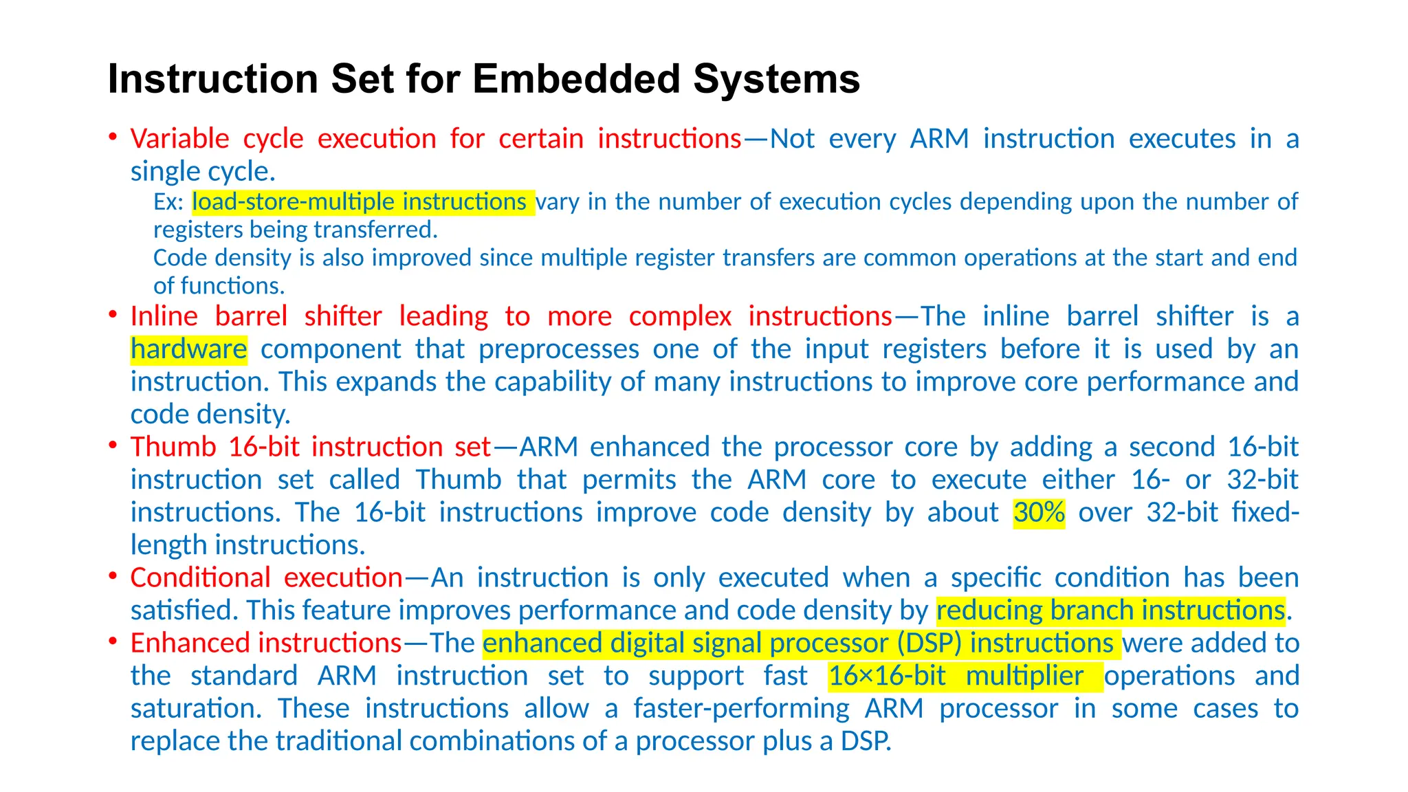 Instruction Set for Embedded Systems
• Variable cycle execution for certain instructions—Not every ARM instruction executes in a
single cycle.
Ex: load-store-multiple instructions vary in the number of execution cycles depending upon the number of
registers being transferred.
Code density is also improved since multiple register transfers are common operations at the start and end
of functions.
• Inline barrel shifter leading to more complex instructions—The inline barrel shifter is a
hardware component that preprocesses one of the input registers before it is used by an
instruction. This expands the capability of many instructions to improve core performance and
code density.
• Thumb 16-bit instruction set—ARM enhanced the processor core by adding a second 16-bit
instruction set called Thumb that permits the ARM core to execute either 16- or 32-bit
instructions. The 16-bit instructions improve code density by about 30% over 32-bit fixed-
length instructions.
• Conditional execution—An instruction is only executed when a specific condition has been
satisfied. This feature improves performance and code density by reducing branch instructions.
• Enhanced instructions—The enhanced digital signal processor (DSP) instructions were added to
the standard ARM instruction set to support fast 16×16-bit multiplier operations and
saturation. These instructions allow a faster-performing ARM processor in some cases to
replace the traditional combinations of a processor plus a DSP.
 